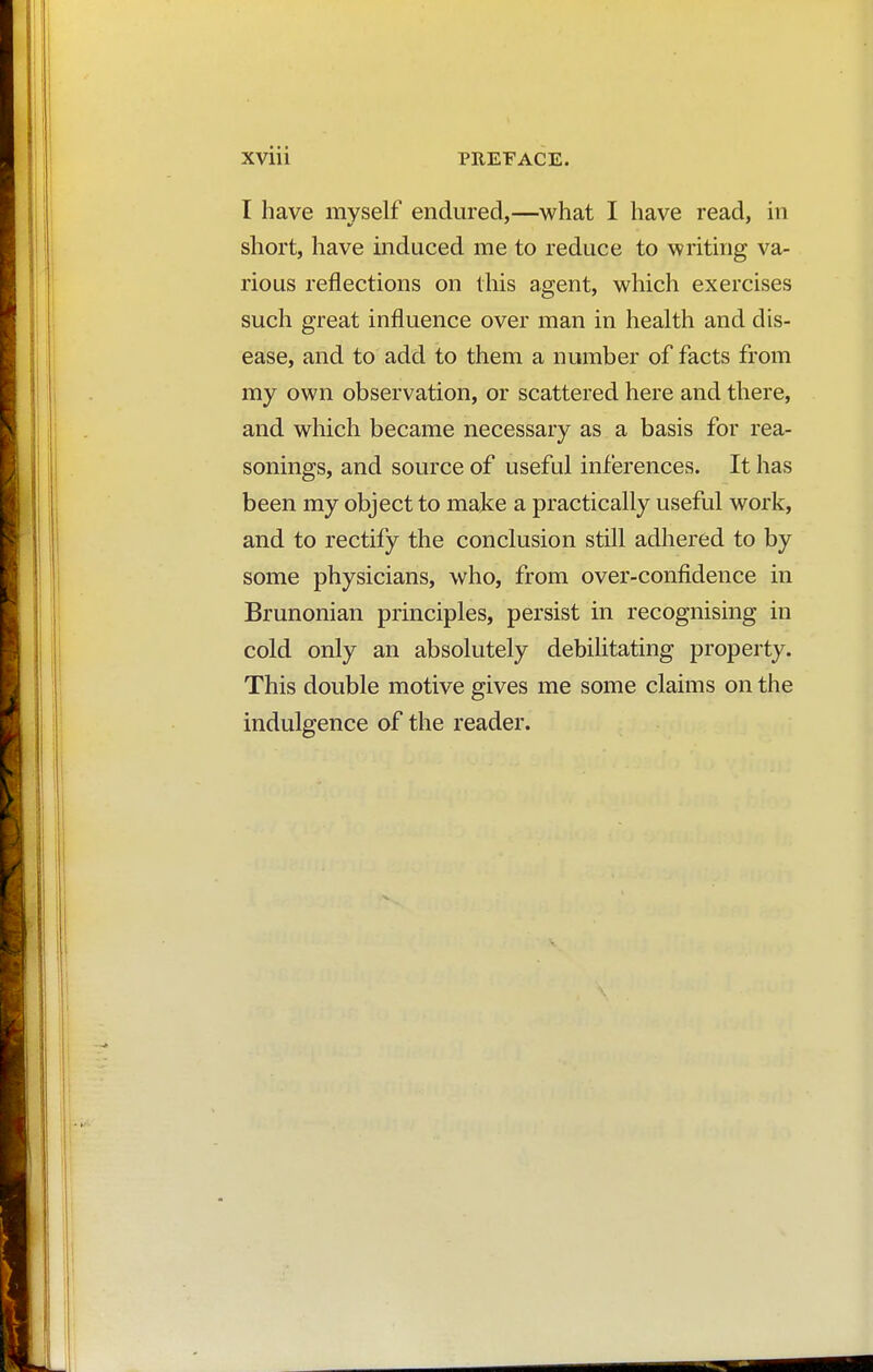 I have myself endured,—what I have read, in short, have induced me to reduce to writing va- rious reflections on this agent, which exercises such great influence over man in health and dis- ease, and to add to them a number of facts from my own observation, or scattered here and there, and which became necessary as a basis for rea- sonings, and source of useful inferences. It has been my object to make a practically useful work, and to rectify the conclusion still adhered to by some physicians, who, from over-confidence in Brunonian principles, persist in recognising in cold only an absolutely debilitating property. This double motive gives me some claims on the indulgence of the reader.