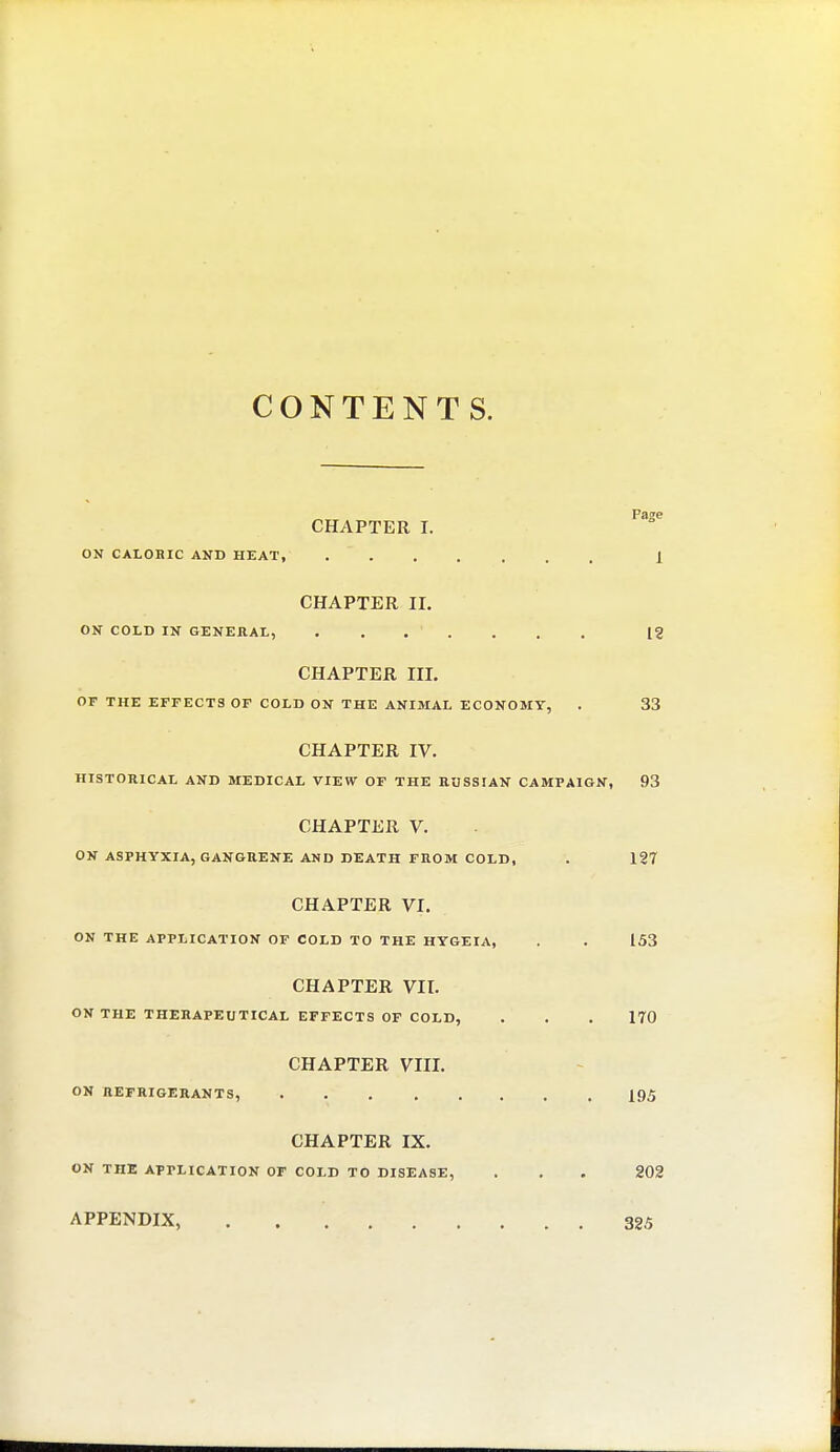 CONTENTS. CHAPTER I. F3Se ON CALORIC AND HEAT, 1 CHAPTER II. ON COLD IN GENERAL, ....... 12 CHAPTER III. OF THE EFFECTS OF COLD ON THE ANIMAL ECONOMY, . 33 CHAPTER IV. HISTORICAL AND MEDICAL VIEW OF THE RUSSIAN CAMPAIGN, 93 CHAPTER V. ON ASPHYXIA, GANGRENE AND DEATH FROM COLD, . 127 CHAPTER VI. ON THE APPLICATION OF COLD TO THE HYGEIA, . . 153 CHAPTER VII. ON THE THERAPEUTICAL EFFECTS OF COLD, . . . 170 CHAPTER VIII. ON REFRIGERANTS, 19,5 CHAPTER IX. ON THE APPLICATION OF COLD TO DISEASE, . . . 202 APPENDIX, 325