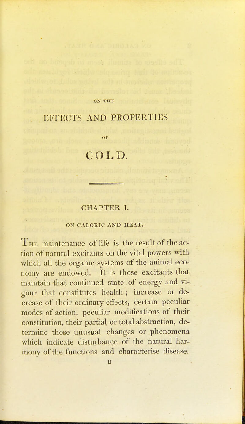 ON THE EFFECTS AND PROPERTIES OP COLD. CHAPTER I. ON CALORIC AND HEAT. The maintenance of life is the result of the ac- tion of natural excitants on the vital powers with which all the organic systems of the animal eco- nomy are endowed. It is those excitants that maintain that continued state of energy and vi- gour that constitutes health ; increase or de- crease of their ordinary effects, certain peculiar modes of action, peculiar modifications of their constitution, their partial or total abstraction, de- termine those unusual changes or phenomena which indicate disturbance of the natural har- mony of the functions and characterise disease.
