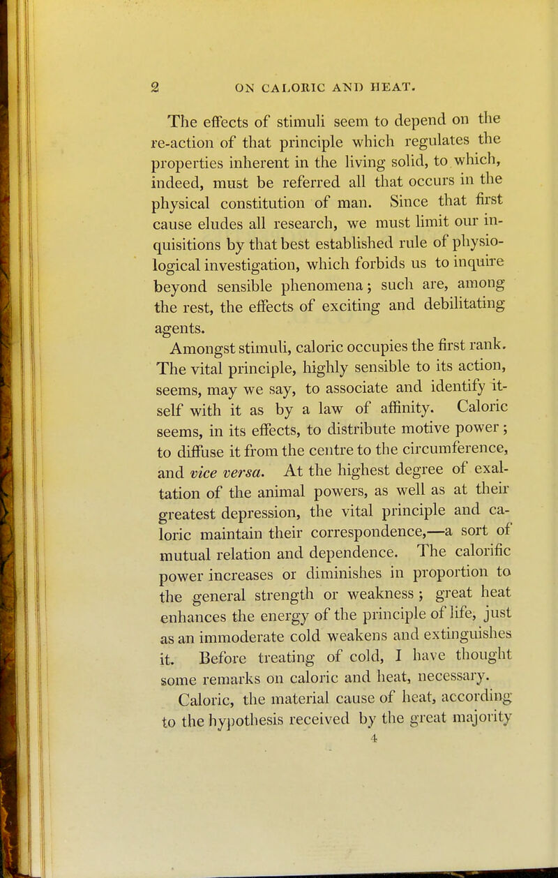 The effects of stimuli seem to depend on the re-action of that principle which regulates the properties inherent in the living solid, to which, indeed, must be referred all that occurs in the physical constitution of man. Since that first cause eludes all research, we must limit our in- quisitions by that best established rule of physio- logical investigation, which forbids us to inquire beyond sensible phenomena; such are, among the rest, the effects of exciting and debilitating agents. Amongst stimuli, caloric occupies the first rank. The vital principle, highly sensible to its action, seems, may we say, to associate and identify it- self with it as by a law of affinity. Caloric seems, in its effects, to distribute motive power ; to diffuse it from the centre to the circumference, and vice versa. At the highest degree of exal- tation of the animal powers, as well as at their greatest depression, the vital principle and ca- loric maintain their correspondence,—a sort of mutual relation and dependence. The calorific power increases or diminishes in proportion to the general strength or weakness ; great heat enhances the energy of the principle of life, just as an immoderate cold weakens and extinguishes it. Before treating of cold, I have thought some remarks on caloric and heat, necessary. Caloric, the material cause of heat, according to the hypothesis received by the great majority 4