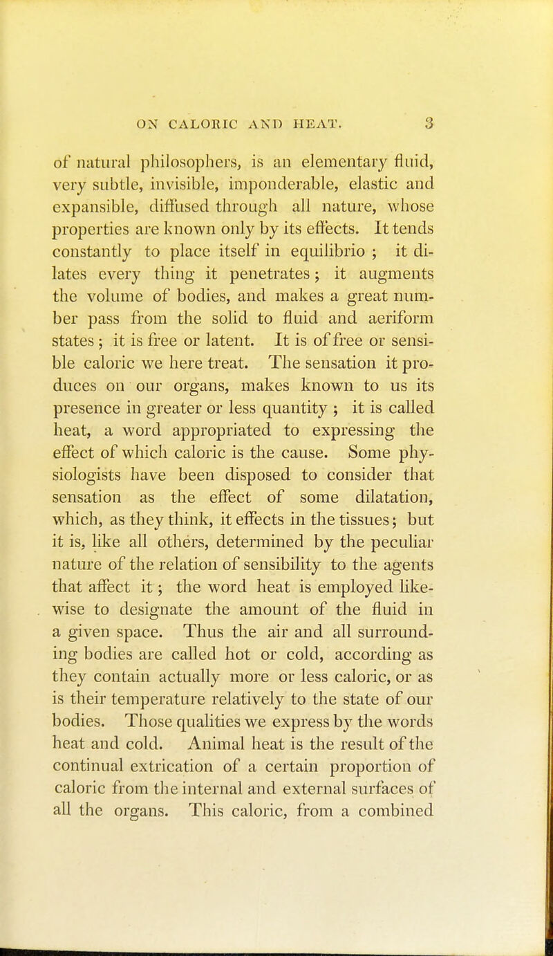 of natural philosophers, is an elementary fluid, very subtle, invisible, imponderable, elastic and expansible, diffused through all nature, whose properties are known only by its effects. It tends constantly to place itself in equilibrio ; it di- lates every thing it penetrates ; it augments the volume of bodies, and makes a great num- ber pass from the solid to fluid and aeriform states ; it is free or latent. It is of free or sensi- ble caloric we here treat. The sensation it pro- duces on our organs, makes known to us its presence in greater or less quantity ; it is called heat, a word appropriated to expressing the effect of which caloric is the cause. Some phy- siologists have been disposed to consider that sensation as the effect of some dilatation, which, as they think, it effects in the tissues ; but it is, like all othérs, determined by the peculiar nature of the relation of sensibility to the agents that affect it ; the word heat is employed like- wise to designate the amount of the fluid in a given space. Thus the air and all surround- ing bodies are called hot or cold, according as they contain actually more or less caloric, or as is their temperature relatively to the state of our bodies. Those qualities we express by the words heat and cold. Animal heat is the result of the continual extrication of a certain proportion of caloric from the internal and external surfaces of all the organs. This caloric, from a combined