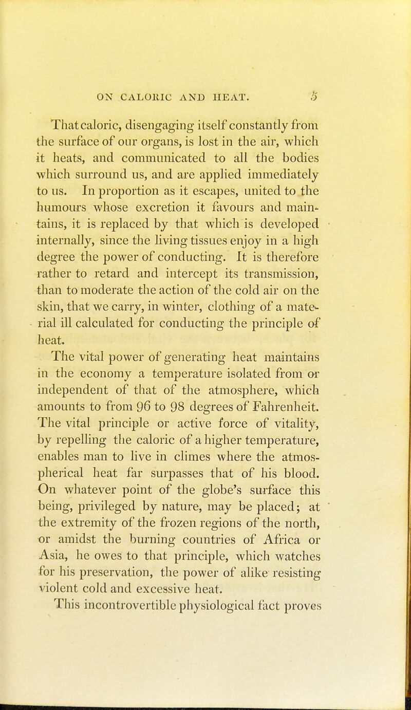 That caloric, disengaging itself constantly from the surface of our organs, is lost in the air, which it heats, and communicated to all the bodies which surround us, and are applied immediately to us. In proportion as it escapes, united to the humours whose excretion it favours and main- tains, it is replaced by that which is developed internally, since the living tissues enjoy in a high degree the power of conducting. It is therefore rather to retard and intercept its transmission, than to moderate the action of the cold air on the skin, that we carry, in winter, clothing of a mate- rial ill calculated for conducting the principle of heat. The vital power of generating heat maintains in the economy a temperature isolated from or independent of that of the atmosphere, which amounts to from 96 to 98 degrees of Fahrenheit. The vital principle or active force of vitality, by repelling the caloric of a higher temperature, enables man to live in climes where the atmos- pherical heat far surpasses that of his blood. On whatever point of the globe's surface this being, privileged by nature, may be placed; at the extremity of the frozen regions of the north, or amidst the burning countries of Africa or Asia, he owes to that principle, which watches for his preservation, the power of alike resisting violent cold and excessive heat. This incontrovertible physiological fact proves