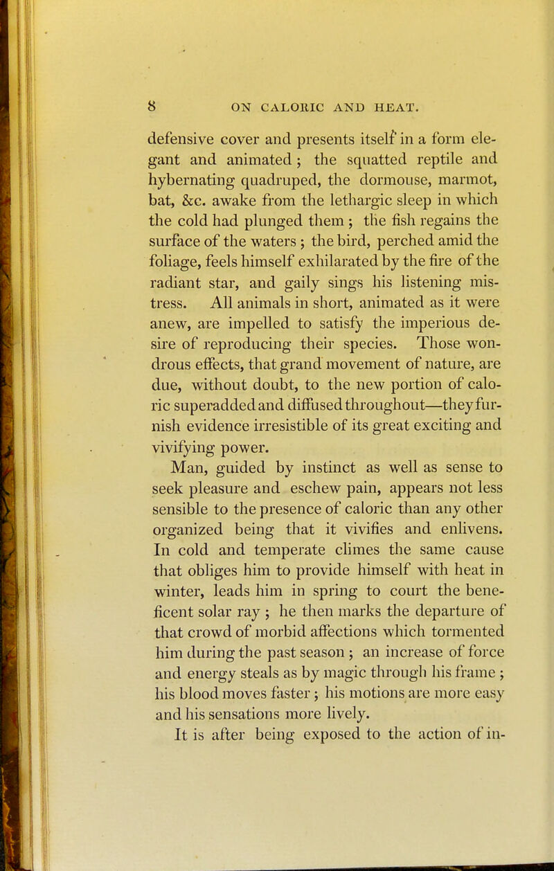 defensive cover and presents itself in a form ele- gant and animated ; the squatted reptile and hybernating quadruped, the dormouse, marmot, bat, &c. awake from the lethargic sleep in which the cold had plunged them ; the fish regains the surface of the waters ; the bird, perched amid the foliage, feels himself exhilarated by the fire of the radiant star, and gaily sings his listening mis- tress. All animals in short, animated as it were anew, are impelled to satisfy the imperious de- sire of reproducing their species. Those won- drous effects, that grand movement of nature, are due, without doubt, to the new portion of calo- ric superadded and diffused throughout—they fur- nish evidence irresistible of its great exciting and vivifying power. Man, guided by instinct as well as sense to seek pleasure and eschew pain, appears not less sensible to the presence of caloric than any other organized being that it vivifies and enlivens. In cold and temperate climes the same cause that obliges him to provide himself with heat in winter, leads him in spring to court the bene- ficent solar ray ; he then marks the departure of that crowd of morbid affections which tormented him during the past season ; an increase of force and energy steals as by magic through his frame ; his blood moves faster ; his motions are more easy and his sensations more lively. It is after being exposed to the action of in-