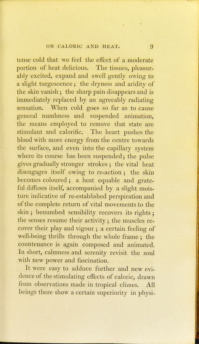 tense cold that we feel the effect of a moderate portion of heat delicious. The tissues, pleasur- ably excited, expand and swell gently owing to a slight turgescence ; the dryness and aridity of the skin vanish ; the sharp pain disappears and is immediately replaced by an agreeably radiating sensation. When cold goes so far as to cause general numbness and suspended animation, the means employed to remove that state are stimulant and calorific. The heart pushes the blood with more energy from the centre towards the surface, and even into the capillary system where its course has been suspended; the pulse gives gradually stronger strokes ; the vital heat disengages itself owing to re-action ; the skin becomes coloured ; a heat equable and grate- ful diffuses itself, accompanied by a slight mois- ture indicative of re-established perspiration and of the complete return of vital movements to the skin ; benumbed sensibility recovers its rights ; the senses resume their activity ; the muscles re- cover their play and vigour ; a certain feeling of well-being thrills through the whole frame ; the countenance is again composed and animated. In short, calmness and serenity revisit the soul with new power and fascination. It were easy to adduce further and new evi- dence of the stimulating effects of caloric, drawn from observations made in tropical climes. All beings there show a certain superiority in physi-