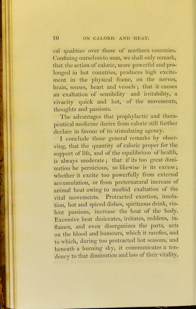 cal qualities over those of northern countries. Confining ourselves to man, we shall only remark, that the action of caloric, more powerful and pro- longed in hot countries, produces high excite- ment in the physical frame, on the nerves, brain, senses, heart and vessels ; that it causes an exaltation of sensibility and irritability, a vivacity quick and hot, of the movements, thoughts and passions. The advantages that prophylactic and thera- peutical medicine derive from caloric still further declare in favour of its stimulating agency. I conclude those general remarks by obser- ving, that the quantity of caloric proper for the support of life, and of the equilibrium of health, is always moderate ; that if its too great dimi- nution be pernicious, so likewise is its excess ; whether it excite too powerfully from external accumulation, or from preternatural increase of animal heat owing to morbid exaltation of the vital movements. Protracted exertion, insola- tion, hot and spiced dishes, spirituous drink, vio- lent passions, increase the heat of the body. Excessive heat desiccates, irritates, reddens, in- flames, and even disorganizes the parts, acts on the blood and humours, which it rarefies, and to which, during too protracted hot seasons, and beneath a burning sky, it communicates a ten- dency to that diminution and loss of their vitality,