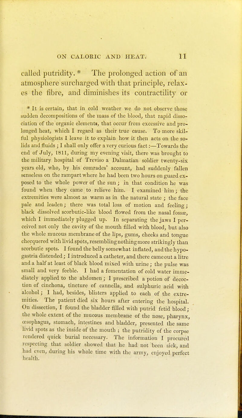 called putridity. * The prolonged action of an atmosphere surcharged with that principle, relax- es the fibre, and diminishes its contractility or * It is certain, that in cold weather we do not observe those sudden decompositions of the mass of the blood, that rapid disso- ciation of the organic elements, that occur from excessive and pro- longed heat, which I regard as their true cause. To more skil- ful physiologists I leave it to explain how it then acts on the so- lids and fluids ; I shall only offer a very curious fact :—Towards the end of July, 1811, during my evening visit, there was brought to the military hospital of Treviso a Dalmatian soldier twenty-six years old, who, by his comrades' account, had suddenly fallen senseless on the rampart where he had been two hours on guard ex- posed to the whole power of the sun ; in that condition he was found when they came to relieve him. I examined him; the extremities were almost as warm as in the natural state ; the face pale and leaden ; there was total loss of motion and feeling ; black dissolved scorbutic-like blood flowed from the nasal fossa?, which I immediately plugged up. In separating the jaws I per- ceived not only the cavity of the mouth filled with blood, but also the whole mucous membrane of the lips, gums, cheeks and tongue checquered with livid spots, resembling nothing more strikingly than scorbutic spots. I found the belly somewhat inflated, and the hypo- gastria distended ; I introduced a catheter, and there cameout a litre and a half at least of black blood mixed with urine; the pulse was small and very feeble. I had a fomentation of cold water imme- diately applied to the abdomen ; I prescribed a potion of decoc- tion of cinchona, tincture of cannella, and sulphuric acid with alcohol; I had, besides, blisters applied to each of the extre- mities. The patient died six hours after entering the hospital. On dissection, I found the bladder filled with putrid fetid blood ; the whole extent of the mucous membrane of the nose, pharynx, oesophagus, stomach, intestines and bladder, presented the same livid spots as the inside of the mouth ; the putridity of the corpse rendered quick burial necessary. The information I procured respecting that soldier showed that he had not been sick, and had even, during his whole time with the army, enjoyed perfect health.