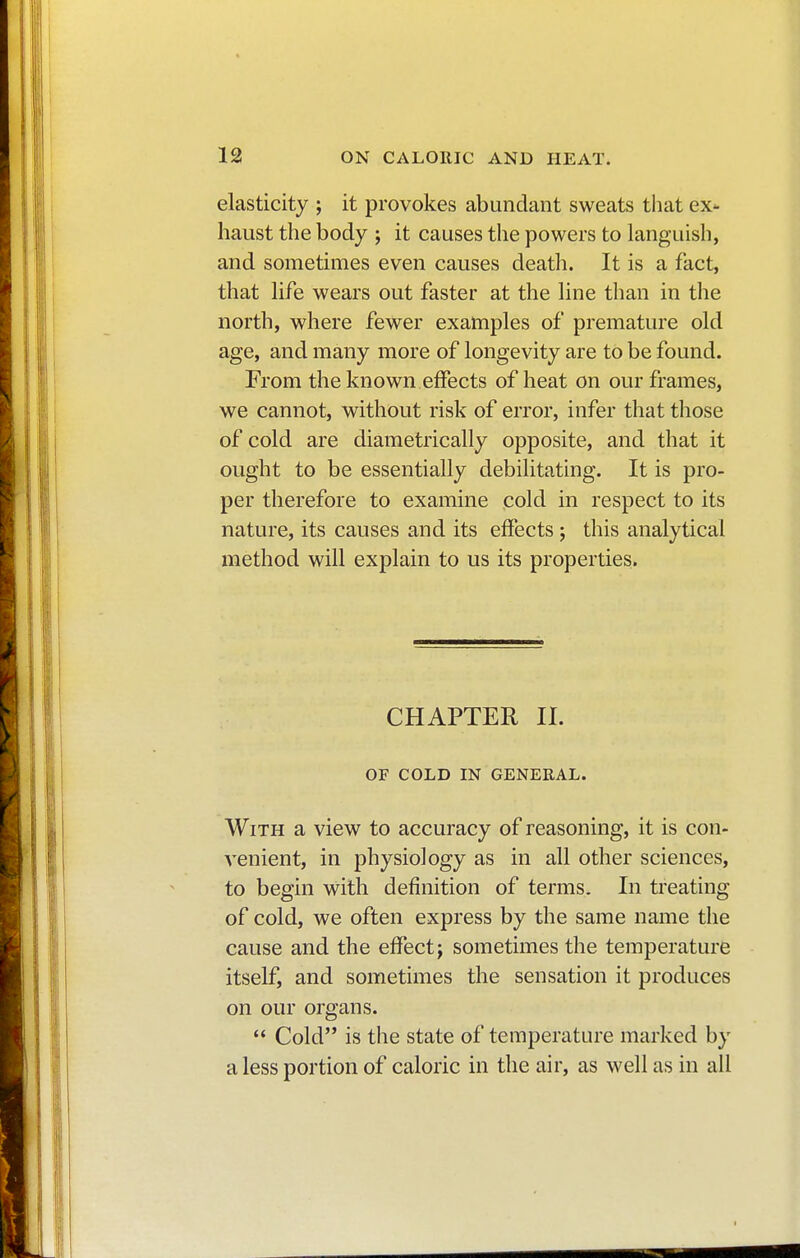 elasticity ; it provokes abundant sweats that ex- haust the body ; it causes the powers to languish, and sometimes even causes death. It is a fact, that life wears out faster at the line than in the north, where fewer examples of premature old age, and many more of longevity are to be found. From the known effects of heat on our frames, we cannot, without risk of error, infer that those of cold are diametrically opposite, and that it ought to be essentially debilitating. It is pro- per therefore to examine cold in respect to its nature, its causes and its effects ; this analytical method will explain to us its properties. CHAPTER II. OF COLD IN GENERAL. With a view to accuracy of reasoning, it is con- venient, in physiology as in all other sciences, to begin with definition of terms. In treating of cold, we often express by the same name the cause and the effect ; sometimes the temperature itself, and sometimes the sensation it produces on our organs.  Cold is the state of temperature marked by a less portion of caloric in the air, as well as in all