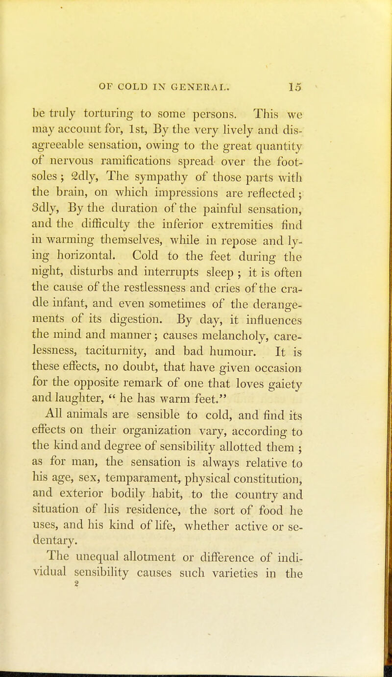 be truly torturing to some persons. This we may account for, 1st, By the very lively and dis- agreeable sensation, owing to the great quantity of nervous ramifications spread over the foot- soles ; 2dly, The sympathy of those parts with the brain, on which impressions are reflected ; 3dly, By the duration of the painful sensation, and the difficulty the inferior extremities find in warming themselves, while in repose and ly- ing horizontal. Cold to the feet during the night, disturbs and interrupts sleep ; it is often the cause of the restlessness and cries of the cra- dle infant, and even sometimes of the derange- ments of its digestion. By day, it influences the mind and manner ; causes melancholy, care- lessness, taciturnity, and bad humour. It is these effects, no doubt, that have given occasion for the opposite remark of one that loves gaiety and laughter,  he has warm feet. All animals are sensible to cold, and find its effects on their organization vary, according to the kind and degree of sensibility allotted them ; as for man, the sensation is alwavs relative to his age, sex, temparament, physical constitution, and exterior bodily habit, to the country and situation of his residence, the sort of food he uses, and his kind of life, whether active or se- dentary. The unequal allotment or difference of indi- vidual sensibility causes such varieties in the 2