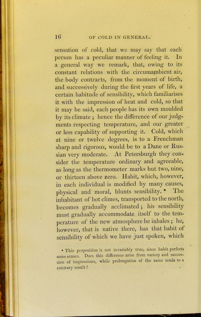 sensation of cold, that we may say that each person has a peculiar manner of feeling it. In a general way we remark, that, owing to its constant relations with the circumambient air, the body contracts, from the moment of birth, and successively during the first years of life, a certain habitude of sensibility, which familiarises it with the impression of heat and cold, so that it may be said, each people has its own moulded by its climate ; hence the difference of our judg- ments respecting temperature, and our greater or less capability of supporting it. Cold, which at nine or twelve degrees, is to a Frenchman sharp and rigorous, would be to a Dane or Rus- sian very moderate. At Petersburgh they con- sider the temperature ordinary and agreeable, as long as the thermometer marks but two, nine, or thirteen above zero. Habit, which, however, in each individual is modified by many causes, physical and moral, blunts sensibility. * The inhabitant of hot climes, transported to the north, becomes gradually acclimated ; his sensibility must gradually accommodate itself to the tem- perature of the new atmosphere he inhales ; he, however, that is native there, has that habit of sensibility of which we have just spoken, which * This proposition is not invariably true, since habit perfects some senses. Does this difference arise from variety and succes- sion of impressions, while prolongation of the same tends to a contrary result ?