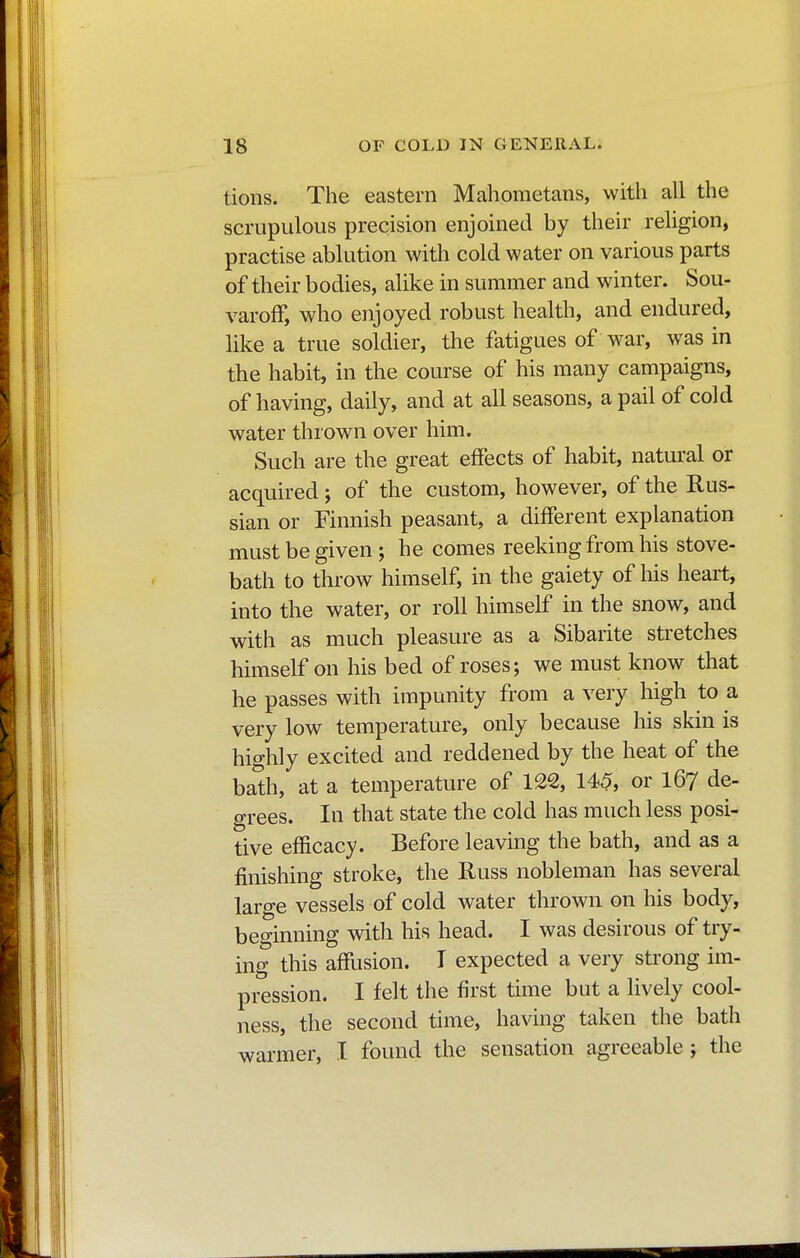 tions. The eastern Mahometans, with all the scrupulous precision enjoined by their religion, practise ablution with cold water on various parts of their bodies, alike in summer and winter. Sou- varoff, who enjoyed robust health, and endured, like a true soldier, the fatigues of war, was in the habit, in the course of his many campaigns, of having, daily, and at all seasons, a pail of cold water thrown over him. Such are the great effects of habit, natural or acquired ; of the custom, however, of the Rus- sian or Finnish peasant, a different explanation must be given; he comes reeking from his stove- bath to throw himself, in the gaiety of his heart, into the water, or roll himself in the snow, and with as much pleasure as a Sibarite stretches himself on his bed of roses; we must know that he passes with impunity from a very high to a very low temperature, only because his skin is highly excited and reddened by the heat of the bath, at a temperature of 122, 145, or 167 de- grees. In that state the cold has much less posi- tive efficacy. Before leaving the bath, and as a finishing stroke, the Russ nobleman has several large vessels of cold water thrown on his body, beginning with his head. I was desirous of try- ing this affusion. I expected a very strong im- pression. I felt the first time but a lively cool- ness, the second time, having taken the bath warmer, I found the sensation agreeable; the