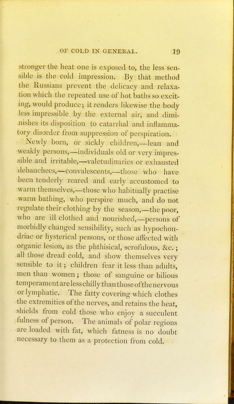 stronger the heat one is exposed to, the less sen- sible is the cold impression. By that method the Russians prevent the delicacy and relaxa- tion which the repeated use of hot baths so excit- ing, would produce; it renders likewise the body less impressible by the external air, and dimi- nishes its disposition to catarrhal and inflamma- tory disorder from suppression of perspiration. Newly born, or sickly children,—lean and weakly persons,—individuals old or very impres- sible and irritable,—valetudinaries or exhausted debauchees,—convalescents,—those who have been tenderly reared and early accustomed to warm themselves,—those who habitually practise warm bathing, who perspire much, and do not regulate their clothing by the season,—the poor, who are ill clothed and nourished,—persons of morbidly changed sensibility, such as hypochon- driac or hysterical peisons, or those affected with organic lesion, as the phthisical, scrofulous, &c. ; all those dread cold, and show themselves very sensible to it; children fear it less than adults, men than women ; those of sanguine or bilious temperament are less chilly than those of the nervous or lymphatic. The fatty covering which clothes the extremities of the nerves, and retains the heat, shields from cold those who enjoy a succulent fulness of person. The animals of polar regions are loaded with flit, which fatness is no doubt necessary to them as a protection from cold.