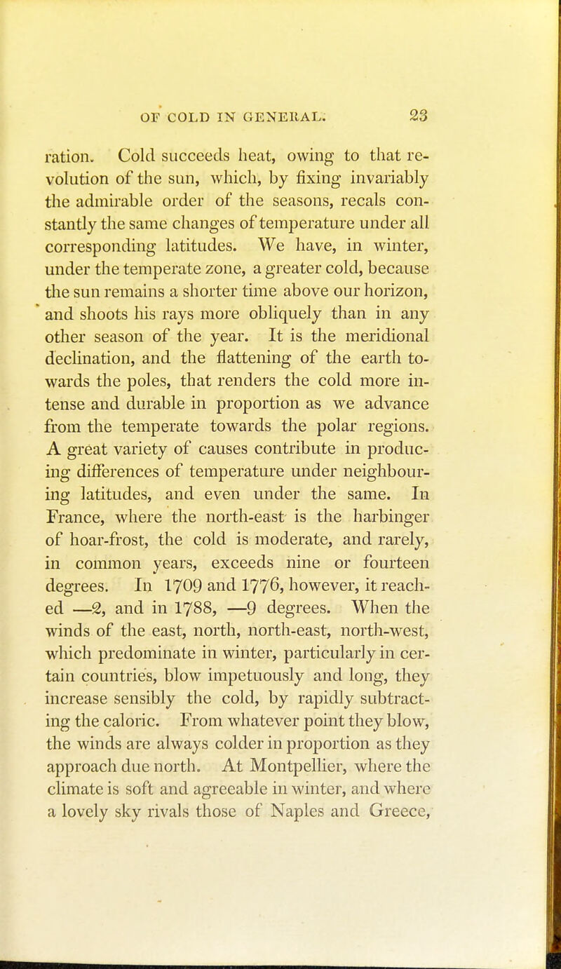 ration. Cold succeeds heat, owing to that re- volution of the sun, which, by fixing invariably the admirable order of the seasons, recals con- stantly the same changes of temperature under all corresponding latitudes. We have, in winter, under the temperate zone, a greater cold, because the sun remains a shorter time above our horizon, and shoots his rays more obliquely than in any other season of the year. It is the meridional declination, and the flattening of the earth to- wards the poles, that renders the cold more in- tense and durable in proportion as we advance from the temperate towards the polar regions. A great variety of causes contribute in produc- ing differences of temperature under neighbour- ing latitudes, and even under the same. In France, where the north-east is the harbinger of hoar-frost, the cold is moderate, and rarely, in common years, exceeds nine or fourteen degrees. In 1709 and 1776, however, it reach- ed —2, and in 1788, —9 degrees. When the winds of the east, north, north-east, north-west, which predominate in winter, particularly in cer- tain countries, blow impetuously and long, they increase sensibly the cold, by rapidly subtract- ing the caloric. From whatever point they blow, the winds are always colder in proportion as they approach due north. At Montpellier, where the climate is soft and agreeable in winter, and where a lovely sky rivals those of Naples and Greece,