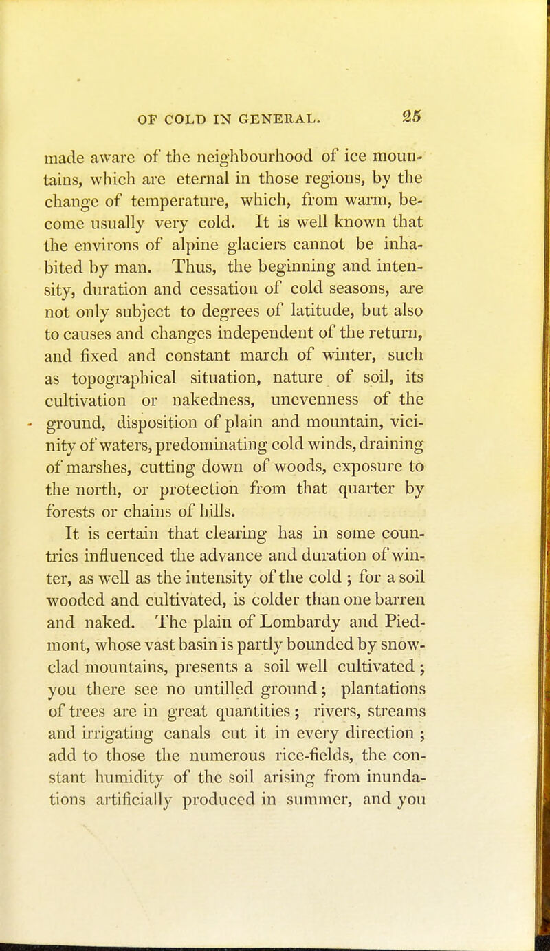 made aware of the neighbourhood of ice moun- tains, which are eternal in those regions, by the change of temperature, which, from warm, be- come usually very cold. It is well known that the environs of alpine glaciers cannot be inha- bited by man. Thus, the beginning and inten- sity, duration and cessation of cold seasons, are not only subject to degrees of latitude, but also to causes and changes independent of the return, and fixed and constant march of winter, such as topographical situation, nature of soil, its cultivation or nakedness, unevenness of the - ground, disposition of plain and mountain, vici- nity of waters, predominating cold winds, draining of marshes, cutting down of woods, exposure to the north, or protection from that quarter by forests or chains of hills. It is certain that clearing has in some coun- tries influenced the advance and duration of win- ter, as well as the intensity of the cold ; for a soil wooded and cultivated, is colder than one barren and naked. The plain of Lombardy and Pied- mont, whose vast basin is partly bounded by snow- clad mountains, presents a soil well cultivated ; you there see no untilled ground ; plantations of trees are in great quantities ; rivers, streams and irrigating canals cut it in every direction ; add to those the numerous rice-fields, the con- stant humidity of the soil arising from inunda- tions artificially produced in summer, and you