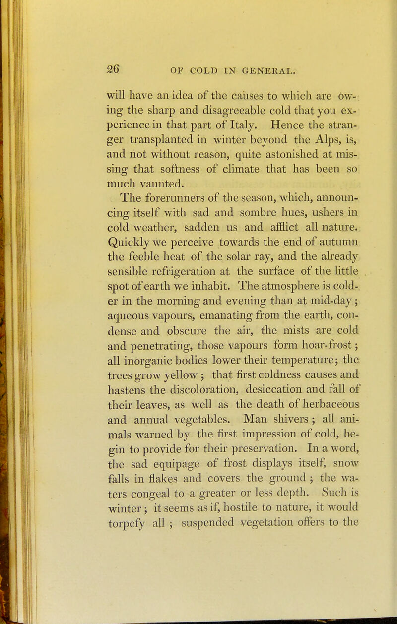 2G will have an idea of the causes to which are ow- ing the sharp and disagreeable cold that you ex- perience in that part of Italy. Hence the stran- ger transplanted in winter beyond the Alps, is, and not without reason, quite astonished at mis- sing that softness of climate that has been so much vaunted. The forerunners of the season, which, announ- cing itself with sad and sombre hues, ushers in cold weather, sadden us and afflict all nature. Quickly we perceive towards the end of autumn the feeble heat of the solar ray, and the already sensible refrigeration at the surface of the little spot of earth we inhabit. The atmosphere is cold- er in the morning and evening than at mid-day ; aqueous vapours, emanating from the earth, con- dense and obscure the air, the mists are cold and penetrating, those vapours form hoar-frost ; all inorganic bodies lower their temperature ; the trees grow yellow ; that first coldness causes and hastens the discoloration, desiccation and fall of their leaves, as well as the death of herbaceous and annual vegetables. Man shivers ; all ani- mals warned by the first impression of cold, be- gin to provide for their preservation. In a word, the sad equipage of frost displays itself, snow falls in flakes and covers the ground ; the wa- ters congeal to a greater or less depth. Such is winter ; it seems as if, hostile to nature, it would torpefy all ; suspended vegetation offers to the