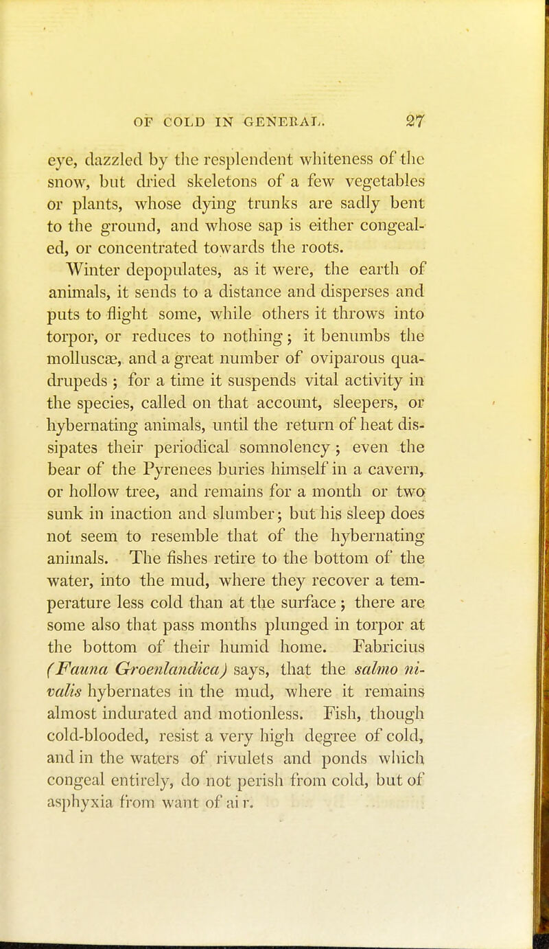 eye, dazzled by the resplendent whiteness of the snow, but dried skeletons of a few vegetables or plants, whose dying trunks are sadly bent to the ground, and whose sap is either congeal- ed, or concentrated towards the roots. Winter depopulates, as it were, the earth of animals, it sends to a distance and disperses and puts to flight some, while others it throws into torpor, or reduces to nothing ; it benumbs the molluscae, and a great number of oviparous qua- drupeds ; for a time it suspends vital activity in the species, called on that account, sleepers, or hybernating animals, until the return of heat dis- sipates their periodical somnolency ; even the bear of the Pyrenees buries himself in a cavern, or hollow tree, and remains for a month or two sunk in inaction and slumber ; but his sleep does not seem to resemble that of the hybernating animals. The fishes retire to the bottom of the water, into the mud, where they recover a tem- perature less cold than at the surface ; there are some also that pass months plunged in torpor at the bottom of their humid home. Fabricius (Fauna Groenlandica) says, that the salmo ni- valis hybernates in the mud, where it remains almost indurated and motionless. Fish, though cold-blooded, resist a very high degree of cold, and in the waters of rivulets and ponds which congeal entirely, do not perish from cold, but of asphyxia from want of ai r.
