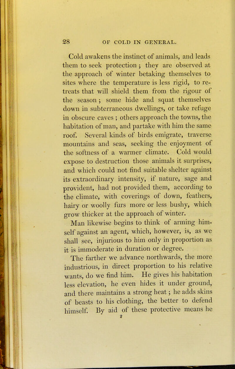 Cold awakens the instinct of animals, and leads them to seek protection ; they are observed at the approach of winter betaking themselves to sites where the temperature is less rigid, to re- treats that will shield them from the rigour of the season ; some hide and squat themselves down in subterraneous dwellings, or take refuge in obscure caves ; others approach the towns, the habitation of man, and partake with him the same roof. Several kinds of birds emigrate, traverse mountains and seas, seeking the enjoyment of the softness of a warmer climate. Cold would expose to destruction those animals it surprises, and which could not find suitable shelter against its extraordinary intensity, if nature, sage and provident, had not provided them, according to the climate, with coverings of down, feathers, hairy or woolly furs more or less bushy, which grow thicker at the approach of winter. Man likewise begins to think of arming him- self against an agent, which, however, is, as we shall see, injurious to him only in proportion as it is immoderate in duration or degree. The farther we advance northwards, the more industrious, in direct proportion to his relative wants, do we find him. He gives his habitation less elevation, he even hides it under ground, and there maintains a strong heat ; he adds skins of beasts to his clothing, the better to defend himself. By aid of these protective means he 2