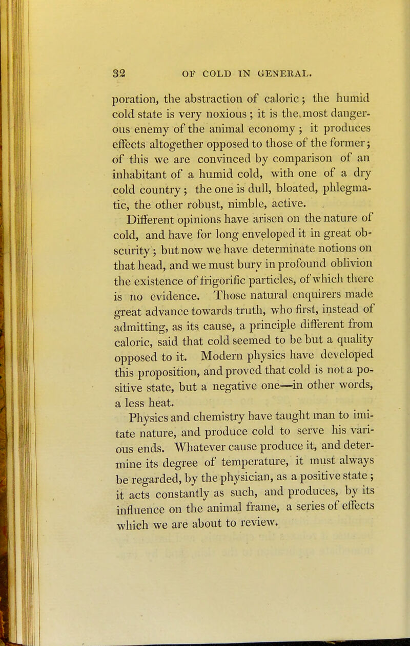 poration, the abstraction of caloric ; the humid cold state is very noxious ; it is the^most danger- ous enemy of the animal economy ; it produces effects altogether opposed to those of the former; of this we are convinced by comparison of an inhabitant of a humid cold, with one of a dry cold country ; the one is dull, bloated, phlegma- tic, the other robust, nimble, active. Different opinions have arisen on the nature of cold, and have for long enveloped it in great ob- scurity ; but now we have determinate notions on that head, and we must bury in profound oblivion the existence of frigorifie particles, of which there is no evidence. Those natural enquirers made great advance towards truth, who first, instead of admitting, as its cause, a principle different from caloric, said that cold seemed to be but a quality opposed to it. Modern physics have developed this proposition, and proved that cold is not a po- sitive state, but a negative one—in other words, a less heat. Physics and chemistry have taught man to imi- tate nature, and produce cold to serve his vari- ous ends. Whatever cause produce it, and deter- mine its degree of temperature, it must always be regarded, by the physician, as a positive state ; it acts constantly as such, and produces, by its influence on the animal frame, a series of effects which we are about to review.