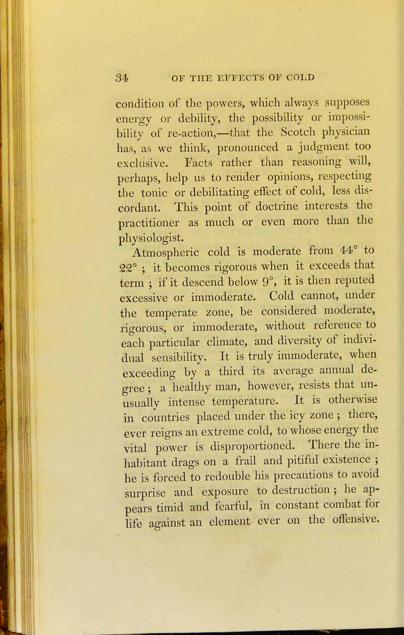 condition of the powers, which always supposes energy or debility, the possibility or impossi- bility of re-action,—that the Scotch physician has, as we think, pronounced a judgment too exclusive. Facts rather than reasoning will, perhaps, help us to render opinions, respecting the tonic or debilitating effect of cold, less dis- cordant. This point of doctrine interests the practitioner as much or even more than the physiologist. Atmospheric cold is moderate from 44° to 22° ; it becomes rigorous when it exceeds that term ; if it descend below 9°, it is then reputed excessive or immoderate. Cold cannot, under the temperate zone, be considered moderate, rigorous, or immoderate, without reference to each particular climate, and diversity of indivi- dual sensibility. It is truly immoderate, when exceeding by a third its average annual de- gree ; a healthy man, however, resists that un- usually intense temperature. It is otherwise in countries placed under the icy zone ; there, ever reigns an extreme cold, to whose energy the vital power is disproportioned. There the in- habitant drags on a frail and pitiful existence ; he is forced to redouble his precautions to avoid surprise and exposure to destruction ; he ap- pears timid and fearful, in constant combat for life against an element ever on the offensive.