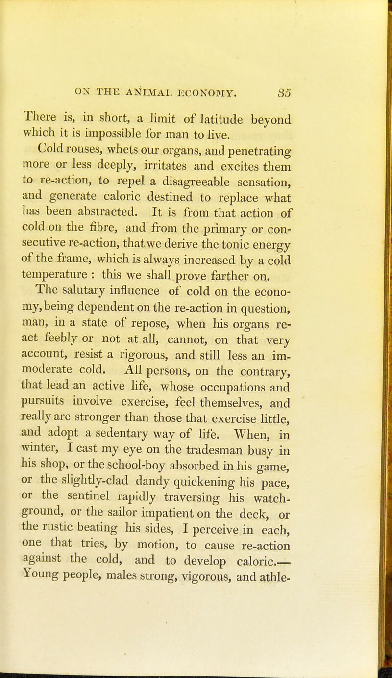 There is, in short, a limit of latitude beyond which it is impossible for man to live. Cold rouses, whets our organs, and penetrating more or less deeply, irritates and excites them to re-action, to repel a disagreeable sensation, and generate caloric destined to replace what has been abstracted. It is from that action of cold on the fibre, and from the primary or con- secutive re-action, that we derive the tonic energy of the frame, which is always increased by a cold temperature : this we shall prove farther on. The salutary influence of cold on the econo- my, being dependent on the re-action in question, man, in a state of repose, when his organs re- act feebly or not at all, cannot, on that very account, resist a rigorous, and still less an im- moderate cold. All persons, on the contrary, that lead an active life, whose occupations and pursuits involve exercise, feel themselves, and really are stronger than those that exercise little, and adopt a sedentary way of life. When, in winter, I cast my eye on the tradesman busy in his shop, or the school-boy absorbed in his game, or the slightly-clad dandy quickening his pace, or the sentinel rapidly traversing his watch- ground, or the sailor impatient on the deck, or the rustic beating his sides, I perceive in each, one that tries, by motion, to cause re-action against the cold, and to develop caloric Young people, males strong, vigorous, and athle-