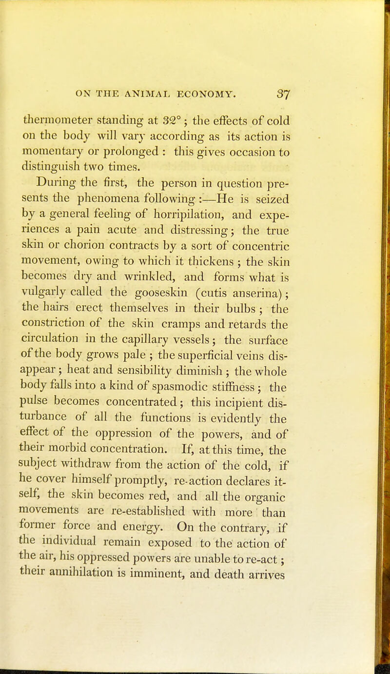 thermometer standing at 32° ; the effects of cold on the body will vary according as its action is momentary or prolonged : this gives occasion to distinguish two times. During the first, the person in question pre- sents the phenomena following :—He is seized by a general feeling of horripilation, and expe- riences a pain acute and distressing; the true skin or chorion contracts by a sort of concentric movement, owing to which it thickens ; the skin becomes dry and wrinkled, and forms what is vulgarly called the gooseskin (cutis anserina) ; the hairs erect themselves in their bulbs ; the constriction of the skin cramps and retards the circulation in the capillary vessels ; the surface of the body grows pale ; the superficial veins dis- appear ; heat and sensibility diminish ; the whole body falls into a kind of spasmodic stiffness ; the pulse becomes concentrated ; this incipient dis- turbance of all the functions is evidently the effect of the oppression of the powers, and of their morbid concentration. If, at this time, the subject withdraw from the action of the cold, if he cover himself promptly, re-action declares it- self, the skin becomes red, and all the organic movements are re-established with more than former force and energy. On the contrary, if the individual remain exposed to the action of the air, his oppressed powers are unable to re-act ; their annihilation is imminent, and death arrives