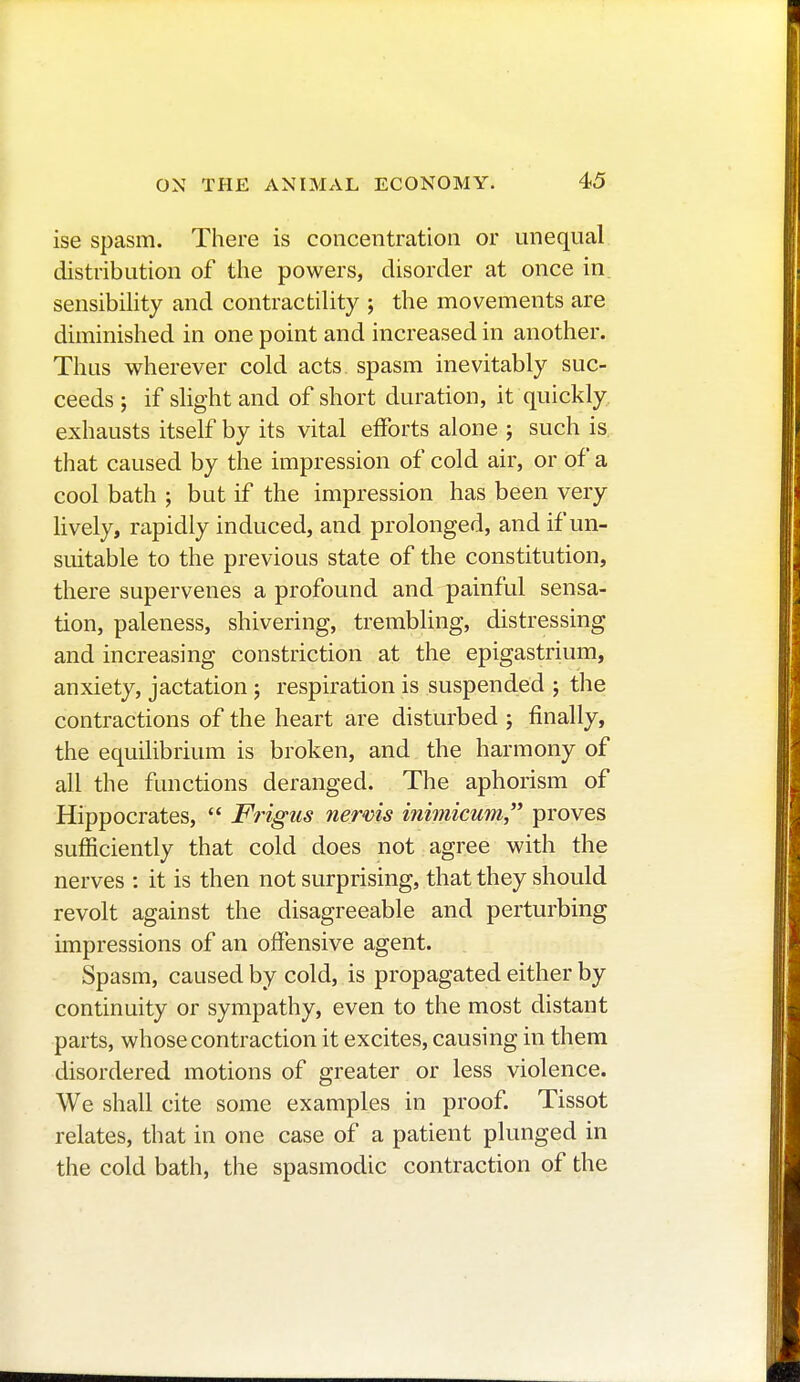 ise spasm. There is concentration or unequal distribution of the powers, disorder at once in sensibility and contractility ; the movements are diminished in one point and increased in another. Thus wherever cold acts, spasm inevitably suc- ceeds ; if slight and of short duration, it quickly exhausts itself by its vital efforts alone ; such is that caused by the impression of cold air, or of a cool bath ; but if the impression has been very lively, rapidly induced, and prolonged, and if un- suitable to the previous state of the constitution, there supervenes a profound and painful sensa- tion, paleness, shivering, trembling, distressing and increasing constriction at the epigastrium, anxiety, jactation ; respiration is suspended ; the contractions of the heart are disturbed ; finally, the equilibrium is broken, and the harmony of all the functions deranged. The aphorism of Hippocrates,  Frigus nervis inimicum, proves sufficiently that cold does not agree with the nerves : it is then not surprising, that they should revolt against the disagreeable and perturbing impressions of an offensive agent. Spasm, caused by cold, is propagated either by continuity or sympathy, even to the most distant parts, whose contraction it excites, causing in them disordered motions of greater or less violence. We shall cite some examples in proof. Tissot relates, that in one case of a patient plunged in the cold bath, the spasmodic contraction of the