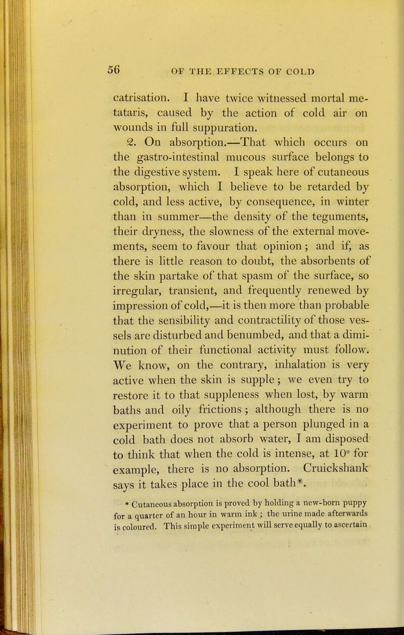 catrisation. I have twice witnessed mortal me- tataris, caused by the action of cold air on wounds in full suppuration. 2. On absorption.—That which occurs on the gastro-intestinal mucous surface belongs to the digestive system. I speak here of cutaneous absorption, which I believe to be retarded by cold, and less active, by consequence, in winter than in summer—the density of the teguments, their dryness, the slowness of the external move- ments, seem to favour that opinion ; and if, as there is little reason to doubt, the absorbents of the skin partake of that spasm of the surface, so irregular, transient, and frequently renewed by impression of cold,—it is then more than probable that the sensibility and contractility of those ves- sels are disturbed and benumbed, and that a dimi- nution of their functional activity must follow. We know, on the contrary, inhalation is very active when the skin is supple ; we even try to restore it to that suppleness when lost, by warm baths and oily frictions ; although there is no experiment to prove that a person plunged in a cold bath does not absorb water, I am disposed to think that when the cold is intense, at 10° for example, there is no absorption. Cruickshank says it takes place in the cool bath*. * Cutaneous absorption is proved by holding a new-born puppy for a quarter of an hour in warm ink ; the urine made afterwards is coloured. This simple experiment will serve equally to ascertain