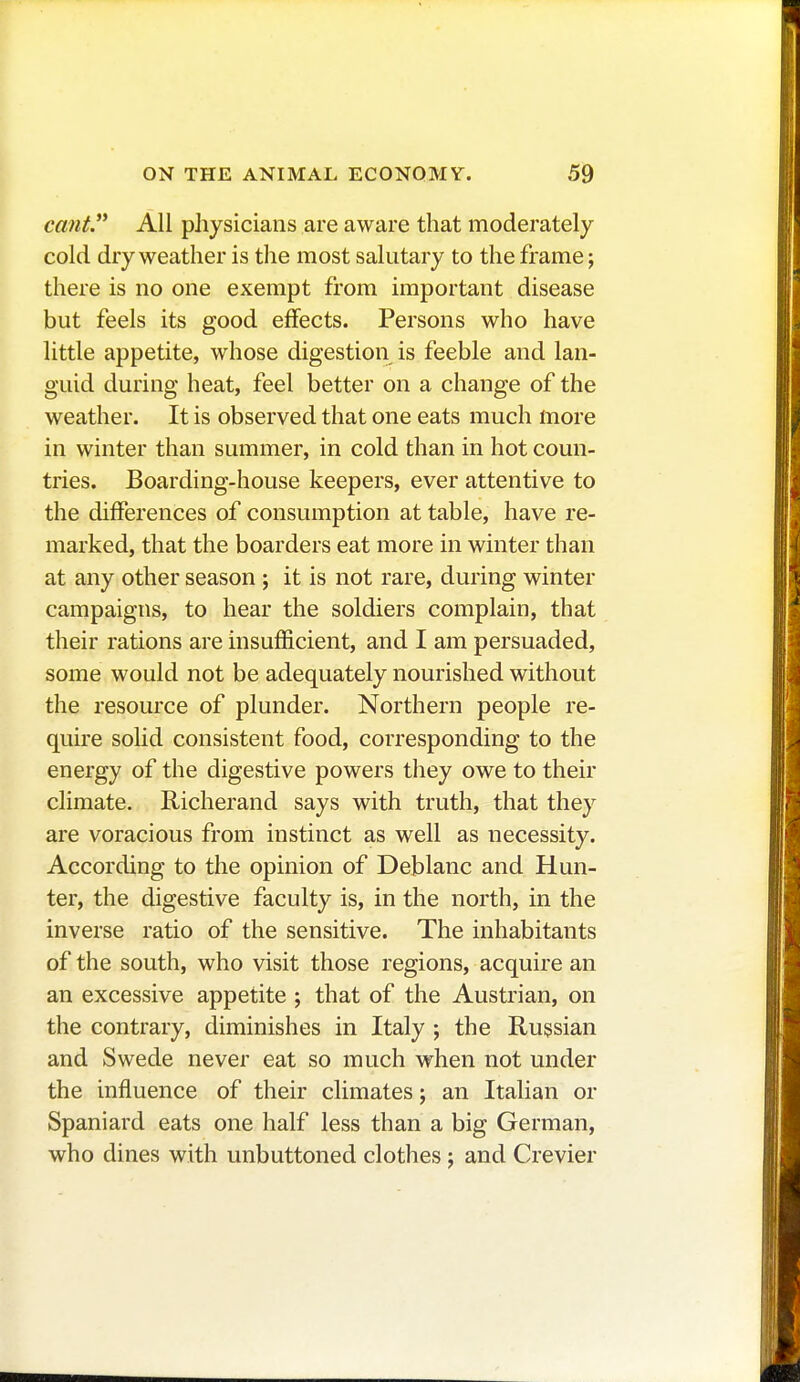 cant. All physicians are aware that moderately cold dry weather is the most salutary to the frame ; there is no one exempt from important disease but feels its good effects. Persons who have little appetite, whose digestion is feeble and lan- guid during heat, feel better on a change of the weather. It is observed that one eats much more in winter than summer, in cold than in hot coun- tries. Boarding-house keepers, ever attentive to the differences of consumption at table, have re- marked, that the boarders eat more in winter than at any other season ; it is not rare, during winter campaigns, to hear the soldiers complain, that their rations are insufficient, and I am persuaded, some would not be adequately nourished without the resource of plunder. Northern people re- quire solid consistent food, corresponding to the energy of the digestive powers they owe to their climate. Richerand says with truth, that they are voracious from instinct as well as necessity. According to the opinion of Deblanc and Hun- ter, the digestive faculty is, in the north, in the inverse ratio of the sensitive. The inhabitants of the south, who visit those regions, acquire an an excessive appetite ; that of the Austrian, on the contrary, diminishes in Italy ; the Russian and Swede never eat so much when not under the influence of their climates ; an Italian or Spaniard eats one half less than a big German, who dines with unbuttoned clothes ; and Crevier