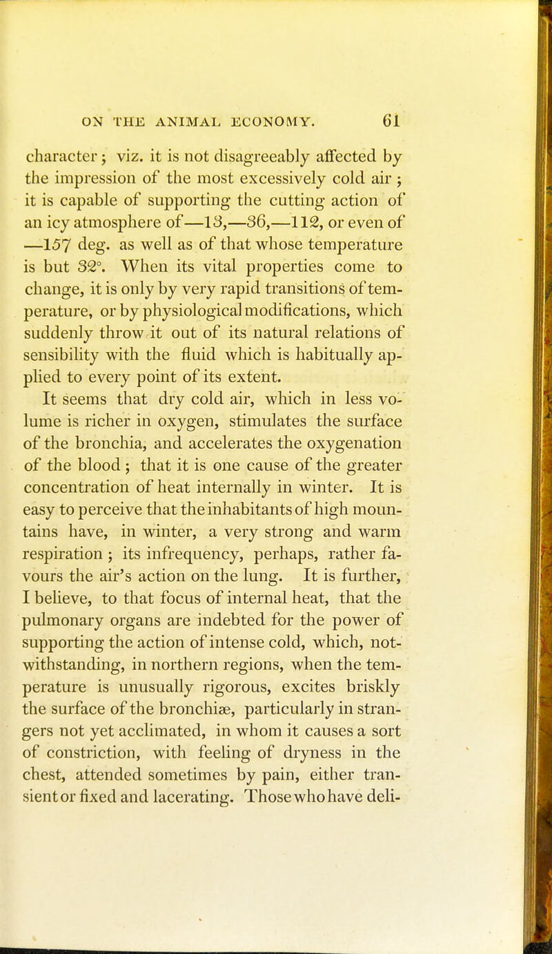 character ; viz. it is not disagreeably affected by the impression of the most excessively cold air ; it is capable of supporting the cutting action of an icy atmosphere of—13,—36,—112, or even of —157 deg. as well as of that whose temperature is but 32°. When its vital properties come to change, it is only by very rapid transitions of tem- perature, or by physiological modifications, which suddenly throw it out of its natural relations of sensibility with the fluid which is habitually ap- plied to every point of its extent. It seems that dry cold air, which in less vo- lume is richer in oxygen, stimulates the surface of the bronchia, and accelerates the oxygenation of the blood ; that it is one cause of the greater concentration of heat internally in winter. It is easy to perceive that the inhabitants of high moun- tains have, in winter, a very strong and warm respiration ; its infrequency, perhaps, rather fa- vours the air's action on the lung. It is further, I believe, to that focus of internal heat, that the pulmonary organs are indebted for the power of supporting the action of intense cold, which, not- withstanding, in northern regions, when the tem- perature is unusually rigorous, excites briskly the surface of the bronchiae, particularly in stran- gers not yet acclimated, in whom it causes a sort of constriction, with feeling of dryness in the chest, attended sometimes by pain, either tran- sient or fixed and lacerating. Those who have deli-