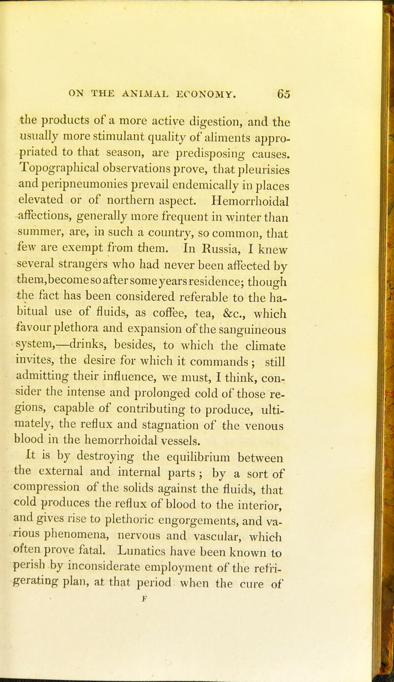 the products of a more active digestion, and the usually more stimulant quality of aliments appro- priated to that season, are predisposing causes. Topographical observations prove, that pleurisies and peripneumonies prevail endemically in places elevated or of northern aspect. Hemorrhoidal affections, generally more frequent in winter than summer, are, in such a country, so common, that few are exempt from them. In Russia, I knew several strangers who had never been affected by them,become so after some years residence; though the fact has been considered referable to the ha- bitual use of fluids, as coffee, tea, &c, which favour plethora and expansion of the sanguineous system,—drinks, besides, to which the climate invites, the desire for which it commands ; still admitting their influence, we must, I think, con- sider the intense and prolonged cold of those re- gions, capable of contributing to produce, ulti- mately, the reflux and stagnation of the venous blood in the hemorrhoidal vessels. It is by destroying the equilibrium between the external and internal parts ; by a sort of compression of the solids against the fluids, that cold produces the reflux of blood to the interior, and gives rise to plethoric engorgements, and va- rious phenomena, nervous and vascular, which often prove fatal. Lunatics have been known to perish by inconsiderate employment of the refri- gerating plan, at that period when the cure of