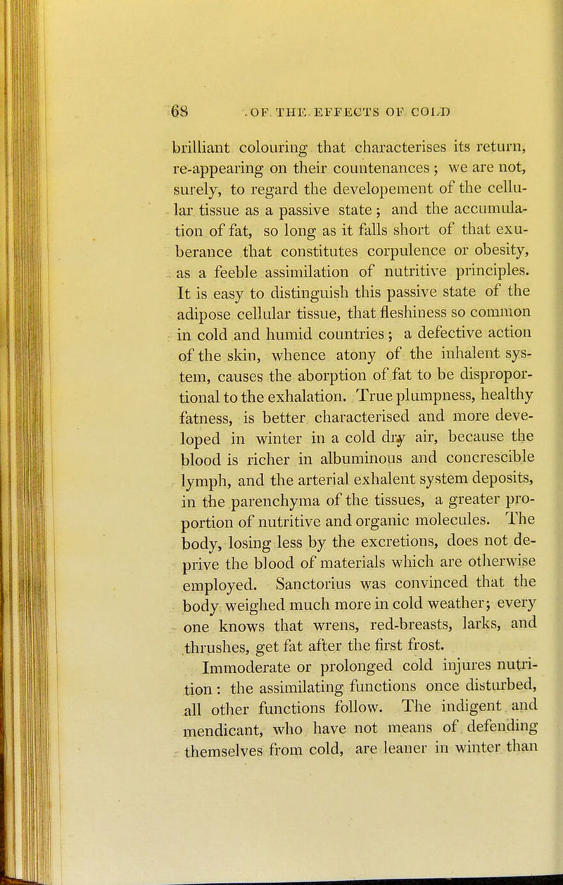 brilliant colouring that characterises its return, re-appearing on their countenances ; we are not, surely, to regard the developement of the cellu- lar tissue as a passive state ; and the accumula- tion of fat, so long as it falls short of that exu- berance that constitutes corpulence or obesity, as a feeble assimilation of nutritive principles. It is easy to distinguish this passive state of the adipose cellular tissue, that fleshiness so common in cold and humid countries ; a defective action of the skin, whence atony of the inhalent sys- tem, causes the aborption of fat to be dispropor- tional to the exhalation. True plumpness, healthy fatness, is better characterised and more deve- loped in winter in a cold diy air, because the blood is richer in albuminous and concrescible lymph, and the arterial exhalent system deposits, in the parenchyma of the tissues, a greater pro- portion of nutritive and organic molecules. The body, losing less by the excretions, does not de- prive the blood of materials which are otherwise employed. Sanctorius was convinced that the body weighed much more in cold weather; every one knows that wrens, red-breasts, larks, and thrushes, get fat after the first frost. Immoderate or prolonged cold injures nutri- tion : the assimilating functions once disturbed, all other functions follow. The indigent and mendicant, who have not means of. defending themselves from cold, are leaner in winter than