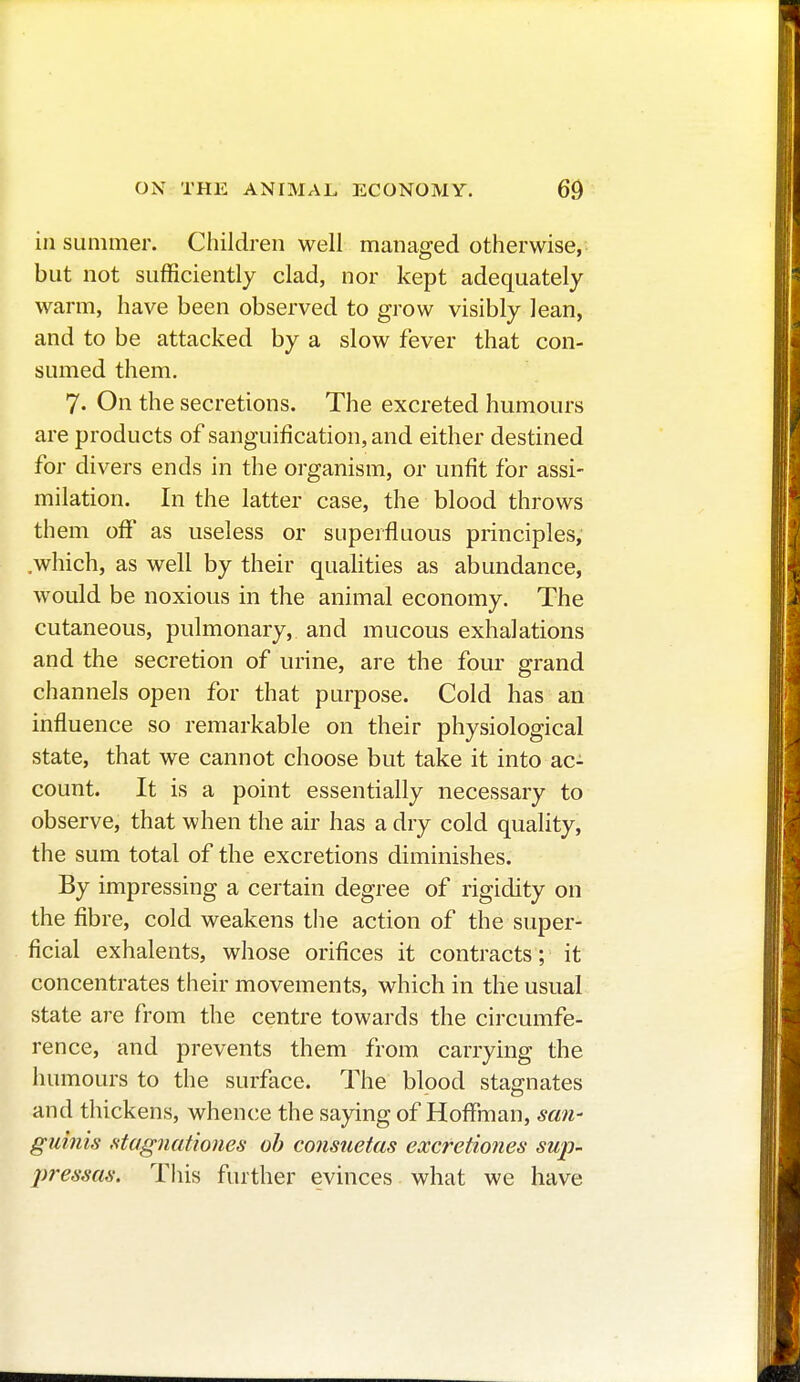 in summer. Children well managed otherwise, but not sufficiently clad, nor kept adequately warm, have been observed to grow visibly lean, and to be attacked by a slow fever that con- sumed them. 7. On the secretions. The excreted humours are products of sanguification, and either destined for divers ends in the organism, or unfit for assi- milation. In the latter case, the blood throws them off as useless or superfluous principles, .which, as well by their qualities as abundance, would be noxious in the animal economy. The cutaneous, pulmonary, and mucous exhalations and the secretion of urine, are the four grand channels open for that purpose. Cold has an influence so remarkable on their physiological state, that we cannot choose but take it into ac- count. It is a point essentially necessary to observe, that when the air has a dry cold quality, the sum total of the excretions diminishes. By impressing a certain degree of rigidity on the fibre, cold weakens the action of the super- ficial exhalents, whose orifices it contracts ; it concentrates their movements, which in the usual state are from the centre towards the circumfe- rence, and prevents them from carrying the humours to the surface. The blood stagnates and thickens, whence the saying of Hoffman, san- guinis stagnutiones ob consuetas excretiones sup- presses. This further evinces what we have