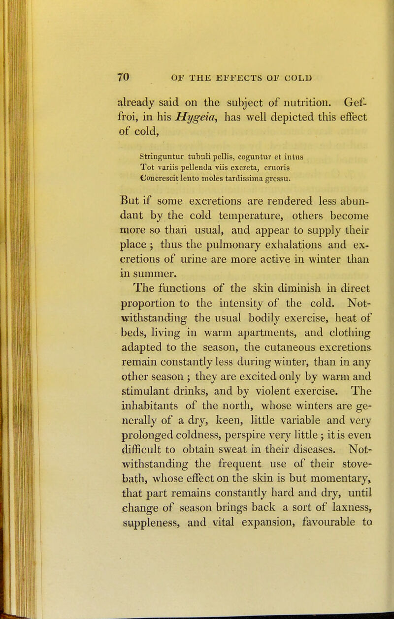 already said on the subject of nutrition. Gef- froi, in his Hygeia, has well depicted this effect of cold, Stringuntur tubuli pellis, coguntur et intus Tot variis pellenda viis excreta, cruoris (Joncrescit lento moles tartlissima gressu. But if some excretions are rendered less abun- dant by the cold temperature, others become more so than usual, and appear to supply then- place ; thus the pulmonary exhalations and ex- cretions of urine are more active in winter than in summer. The functions of the skin diminish in direct proportion to the intensity of the cold. Not- withstanding the usual bodily exercise, heat of beds, living in warm apartments, and clothing adapted to the season, the cutaneous excretions remain constantly less during winter, than in any other season ; they are excited only by warm and stimulant drinks, and by violent exercise. The inhabitants of the north, whose winters are ge- nerally of a dry, keen, little variable and very prolonged coldness, perspire very little -y it is even difficult to obtain sweat in their diseases. Not- withstanding the frequent use of their stove- bath, whose effect on the skin is but momentary, that part remains constantly hard and dry, until change of season brings back a sort of laxness, suppleness, and vital expansion, favourable to