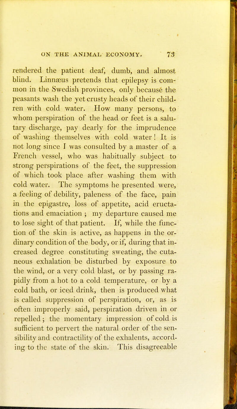 rendered the patient deaf, dumb, and almost blind. Linnaeus pretends that epilepsy is com- mon in the Swedish provinces, only becausé the peasants wash the yet crusty heads of their child- ren with cold water. How many persons, to whom perspiration of the head or feet is a salu- tary discharge, pay dearly for the imprudence of washing themselves with cold water ! It is not long since I was consulted by a master of a French vessel, who was habitually subject to strong perspirations of the feet, the suppression of which took place after washing them with cold water. The symptoms he presented were, a feeling of debility, paleness of the face, pain in the epigastre, loss of appetite, acid eructa- tions and emaciation ; my departure caused me to lose sight of that patient. If, while the func- tion of the skin is active, as happens in the or- dinary condition of the body, or if, during that in- creased degree constituting sweating, the cuta- neous exhalation be disturbed by exposure to the wind, or a very cold blast, or by passing ra- pidly from a hot to a cold temperature, or by a cold bath, or iced drink, then is produced what is called suppression of perspiration, or, as is often improperly said, perspiration driven in or repelled; the momentary impression of cold is sufficient to pervert the natural order of the sen- sibility and contractility of the exhalents, accord- ing to the state of the skin. This disagreeable