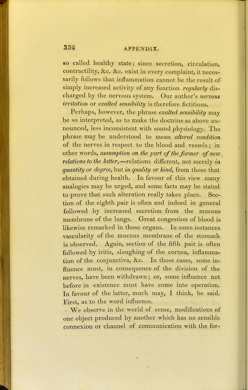 so called healthy state; since secretion, circulation, contractility, &c. &c. exist in every complaint, it neces- sarily follows that inflammation cannot be the result of simply increased activity of any function regularly dis- charged by the nervous system. Our author's nervous irritation or exalted sensibility is therefore fictitious. Perhaps, however, the phrase exalted sensibility may be so interpreted, as to make the doctrine as above an- nounced, less inconsistent with sound physiology. The phrase may be understood to mean altered condition of the nerves in respect to the blood and vessels ; in other words, assumption on the part of the former of new relations to the latter,—relations different, not merely in quantity or degree, but in quality or kind, from those that obtained during health. In favour of this view many analogies may be urged, and some facts may be stated to prove that such alteration really takes place. Sec- tion of the eighth pair is often and indeed in general followed by increased secretion from the mucous membrane of the lungs. Great congestion of blood is likewise remarked in those organs. In some instances vascularity of the mucous membrane of the stomach is observed. Again, section of the fifth pair is often followed by iritis, sloughing of the cornea, inflamma- tion of the conjunctiva, &c. In those cases, some in- fluence must, in consequence of the division of the nerves, have been withdrawn ; or, some influence not before in existence must have come into operation. In favour of the latter, much may, I think, be said. First, as to the word influence. We observe in the world of sense, modifications of one object produced by another which has no sensible connexion or channel of communication with the for-