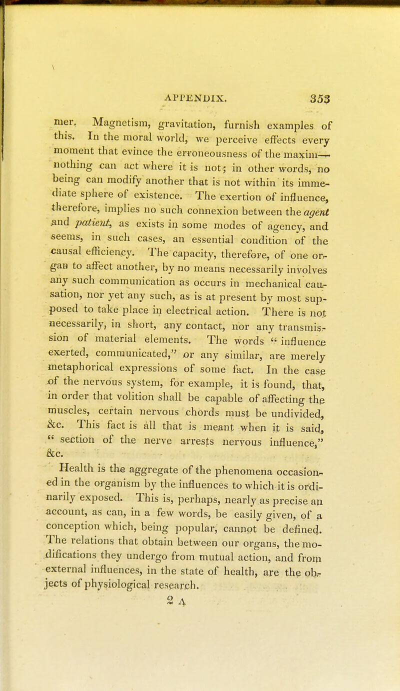 \ APPENDIX. 353 mer. Magnetism, gravitation, furnish examples of this. In the moral world, we perceive effects every moment that evince the erroneousness of the maxim— nothing can act where it is not ; in other words, no being can modify another that is not within its imme- diate sphere of existence. The exertion of influence, therefore, implies no such connexion between the agent and patie?it, as exists in some modes of agency, and seems, in such cases, an essential condition of the causal efficiency. The capacity, therefore, of one or. gan to affect another, by no means necessarily involves any such communication as occurs in mechanical cau- sation, nor yet any such, as is at present by most sup- posed to take place in electrical action. There is not necessarily, in short, any contact, nor any transmis.- sion of material elements. The words  influence exerted, communicated, or any similar, are merely metaphorical expressions of some fact. In the case of the nervous system, for example, it is found, that, in order that volition shall be capable of affecting the muscles, certain nervous chords must be undivided, &c. This fact is all that is meant when it is said,  section of the nerve arrests nervous influence, &c. Health is the aggregate of the phenomena occasion- ed in the organism by the influences to which it is ordi- narily exposed. This is, perhaps, nearly as precise an account, as can, in a few words, be easily given, of a conception which, being popular, cannot be defined. The relations that obtain between our organs, the mo- difications they undergo from mutual action, and from external influences, in the state of health, are the ob- jects of physiological research. 2 a