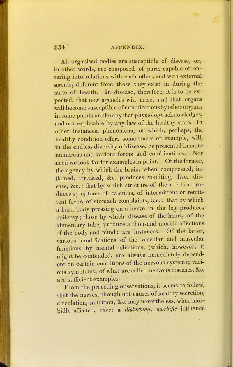 All organised bodies are susceptible of disease, or, in other words, are composed of parts capable of en- térine into relations with each other, and with external agents, different from those they exist in during the state of health. In disease, therefore, it is to be ex- pected, that new agencies will arise, and that organs will become susceptible of modificationsby other organs, in some points unlike any that physiology acknowledges, and not explicable by any law of the healthy state. In other instances, phenomena, of which, perhaps, the healthy condition offers some traces or example, will, in the endless diversity of disease, be presented in more numerous and various forms and combinations. Nor need we look far for examples in point. Of the former, the agency by which the brain, when compressed, in- flamed, irritated, &c. produces vomiting, liver dis- ease, &c. ; that by which stricture of the urethra pro- duces symptoms of calculus, of intermittent or remit- tent fever, of stomach complaints, &c. ; that by which a hard body pressing on a nerve in the leg produces epilepsy ; those by which disease of the1 heart, of the alimentary tube, produce a thousand morbid affections of the body and mind ; are instances. Of the latter, various modifications of the vascular and muscular functions by mental affections, (which, however, it might be contended, are always immediately depend- ent on certain conditions of the nervous system); vari- ous symptoms, of what are called nervous diseases, &c. are sufficient examples. From the preceding observations, it seems to follow, that the nerves, though not causes of healthy secretion, circulation, nutrition, &c. may nevertheless, when mor- bidly affected, exert a disturbing, vwrbific influence