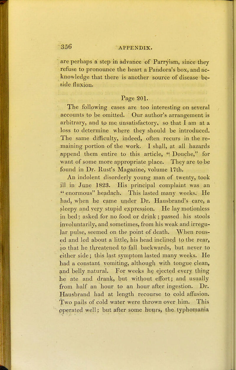 are perhaps a step in advance of Parryism, since they refuse to pronounce the heart a Pandora's box, and ac- knowledge that there is another source of disease be- side fluxioiit Page 20J. The following cases are too interesting on several accounts to be omitted. Our author's arrangement is arbitrary, and tp me unsatisfactory, so that I am at a loss to determine where they should be introduced. The same difficulty, indeed, often recurs in the re- maining portion of the work. I shall, at all hazards append them entire to this article, Douche, for want of some more appropriate place. They are tp be found in Dr. Rust's Magazine, volume 17th. An indolent disorderly young man of twenty, took ill in June 1823. His principal complaint was an  enormous headach. This lasted many weeks. He had, when he came under Dr. Hausbrand's care, a sleepy and very stupid expression. He lay motionless in bed ; asked for no food or drink ; passed his stools involuntarily, and sometimes, from his weak and irregu- lar pulse, seemed on the point of death. When rous- ed and led about a little, his head inclined Ip the rear, so that he threatened tp fall backwards, but never to either side ; this last symptom lasted many weeks. He had a constant vomiting, although with tongue clean, and belly natural. For weeks he, ejected every thing he ate and drank, but without effort; and usually from half an hour to an hour after ingestion. Dr. Hausbrand had at length recourse tp cold affusion. Two pails of cold water were thrown over him. This operated well ; but after some hours, the typhomania