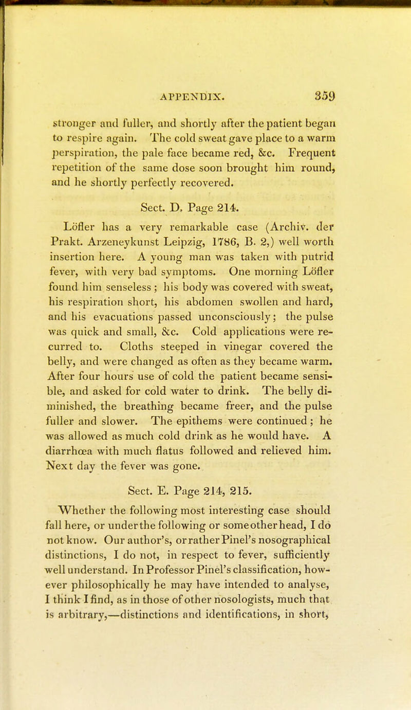 stronger and fuller, and shortly after the patient began to respire again. The cold sweat gave place to a warm perspiration, the pale face became red, &c. Frequent repetition of the same dose soon brought him round, and he shortly perfectly recovered. Sect. D. Page 214. Lofler has a very remarkable case (Archiv. del' Prakt. Arzeneykunst Leipzig, 1786, B. 2,) well worth insertion here. A young man was taken with putrid fever, with very bad symptoms. One morning Lofler found him senseless ; his body was covered with sweat, his respiration short, his abdomen swollen and hard, and his evacuations passed unconsciously ; the pulse was quick and small, &c. Cold applications were re- curred to. Cloths steeped in vinegar covered the belly, and were changed as often as they became warm. After four hours use of cold the patient became sensi- ble, and asked for cold water to drink. The belly di- minished, the breathing became freer, and the pulse fuller and slower. The epithems were continued ; he was allowed as much cold drink as he would have. A diarrhoea with much flatus followed and relieved him. Next clay the fever was gone. Sect. E. Page 214, 215. Whether the following most interesting case should fall here, or underthe following or some other head, I do notknow. Our author's, or rather Pinel's nosographical distinctions, I do not, in respect to fever, sufficiently well understand. In Professor Pinel's classification, how- ever philosophically he may have intended to analyse, I think I find, as in those of other nosologists, much that is arbitrary,—distinctions and identifications, in short,