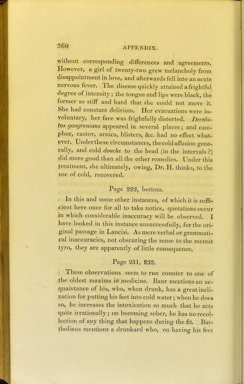 without corresponding differences and agreements. However, a girl of twenty-two grew melancholy from disappointment in love, and afterwards fell into an acute nervous fever. The disease quickly attained a frightful degree of intensity ; the tongue and lips were black, the former so stiff and hard that she could not move it. She had constant delirium. Her evacuations were in- voluntary, her face was frightfully distorted. Decubi- tus gangrenosus appeared in several places ; and cam- phor, castor, arnica, blisters, &c. had no effect what- ever. Under these circumstances, the cold affusion geneT rally, and cold douche to the head (in the interyals ?) did more good than all the other remedies. Under this treatment, she ultimately, owing, Dr; H. thinks, to the use of cold, recovered. Page 222, bottom. . In this and some other instances, of which it is suffi- cient here once for all to take notice, quotations occur in which considerable inaccuracy will be observed. I have looked in this instance unsuccessfully, for the ori- ginal passage in Lancisi. As mere verbal or grammati- cal inaccuracies, not obscuring the sense to the merest tyro, they are apparently of little consequence. Page 231, 232. ■j These observations seem to run counter to one of the oldest maxims in medicine. Baur mentions an ac- quaintance of his, who, when drunk, has a great incli- nation for putting his feet into cold water ; when he does so, he increases the intoxication so much that he acts quite irrationally ; on becoming sober, he has no recol- lection of any thing that happens during the fit. Bar- tholinus mentions a drunkard who, on having his feet