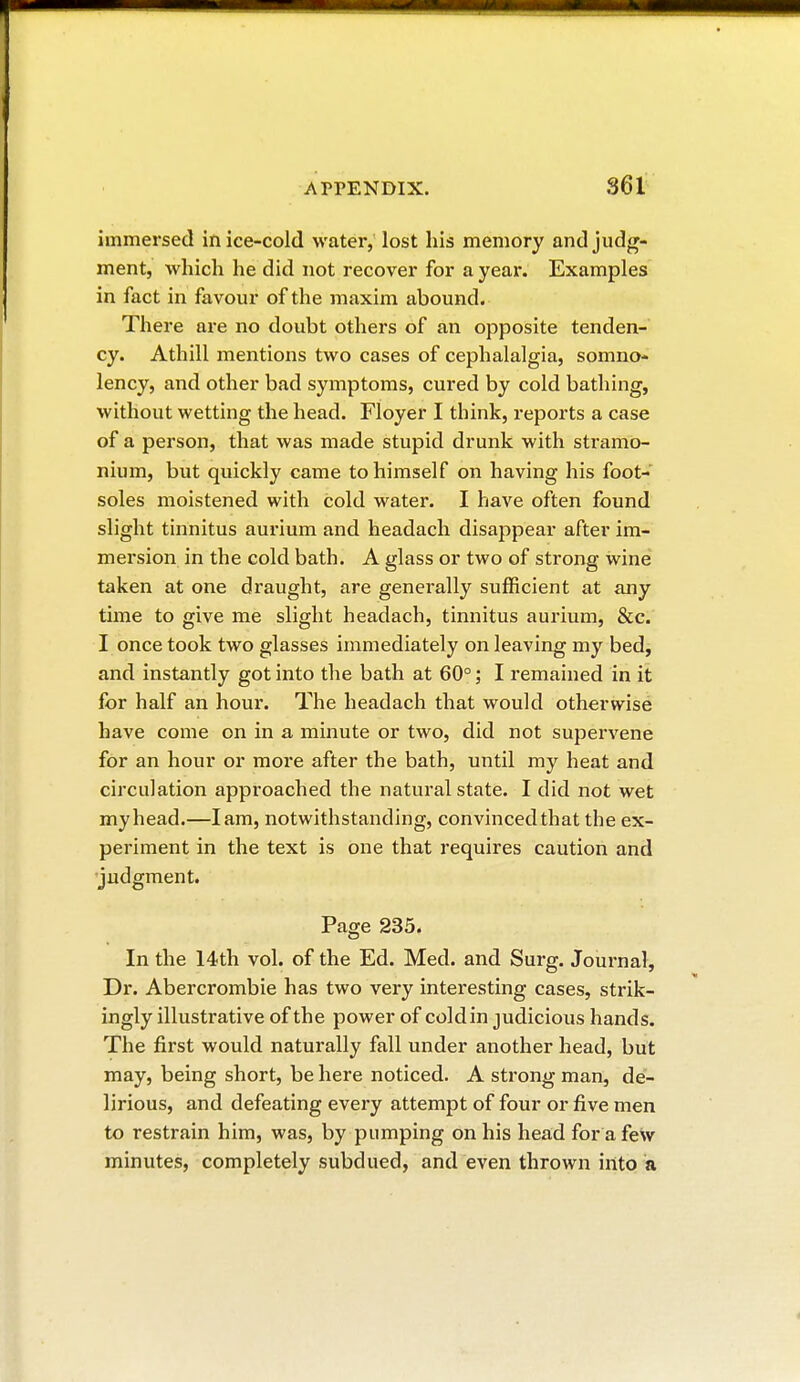 immersed in ice-cold water, lost his memory and judg- ment, which he did not recover for a year. Examples in fact in favour of the maxim abound. There are no doubt others of an opposite tenden- cy. Athill mentions two cases of cephalalgia, somno- lency, and other bad symptoms, cured by cold bathing, without wetting the head. Floyer I think, reports a case of a person, that was made stupid drunk with stramo- nium, but quickly came to himself on having his foot- soles moistened with cold water. I have often found slight tinnitus aurium and headach disappear after im- mersion in the cold bath. A glass or two of strong wine taken at one draught, are generally sufficient at any time to give me slight headach, tinnitus aurium, &c. I once took two glasses immediately on leaving my bed, and instantly got into the bath at 60° ; I remained in it for half an hour. The headach that would otherwise have come on in a minute or two, did not supervene for an hour or more after the bath, until my heat and circulation approached the natural state. I did not wet my head.—lam, notwithstanding, convinced that the ex- periment in the text is one that requires caution and judgment. Page 235, In the 14th vol. of the Ed. Med. and Surg. Journal, Dr. Abercrombie has two very interesting cases, strik- ingly illustrative of the power of cold in judicious hands. The first would naturally fall under another head, but may, being short, be here noticed. A strong man, de- lirious, and defeating every attempt of four or five men to restrain him, was, by pumping on his head for a few minutes, completely subdued, and even thrown into a