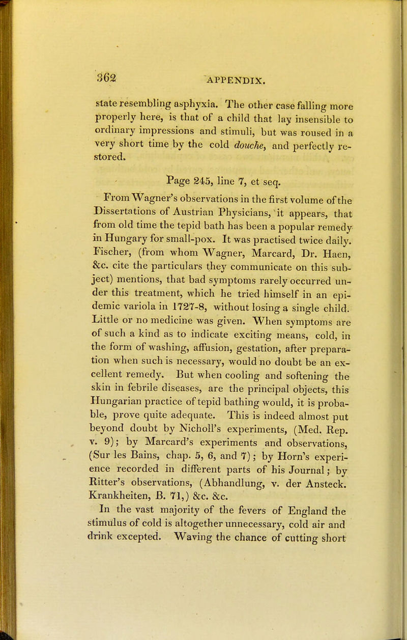 state resembling asphyxia. The other case falling more properly here, is that of a child that lay insensible to ordinary impressions and stimuli, but was roused in a very short time by the cold douche, and perfectly re- stored. Page 245, line 7, et seq. From Wagner's observations in the first volume of the Dissertations of Austrian Physicians, it appears, that from old time the tepid bath has been a popular remedy in Hungary for small-pox. It was practised twice daily. Fischer, (from whom Wagner, Marcard, Dr. Haen, &c. cite the particulars they communicate on this sub- ject) mentions, that bad symptoms rarely occurred un- der this treatment, which he tried himself in an epi- demic variola in 172*7-8, without losing a single child. Little or no medicine was given. When symptoms are of such a kind as to indicate exciting means, cold, in the form of washing, affusion, gestation, after prepara- tion when such is necessary, would no doubt be an ex- cellent remedy. But when cooling and softening the skin in febrile diseases, are the principal objects, this Hungarian practice of tepid bathing would, it is proba- ble, prove quite adequate. This is indeed almost put beyond doubt by NicholPs experiments, (Med. Rep. v. 9); by Marcard's experiments and observations, (Sur les Bains, chap. 5, 6, and 7) ; by Horn's experi- ence recorded in different parts of his Journal ; by Bitter's observations, (Abhandlung, v. der Ansteck. Krankheiten, B. 71,) &c. &c. In the vast majority of the fevers of England the stimulus of cold is altogether unnecessary, cold air and drink excepted. Waving the chance of cutting short