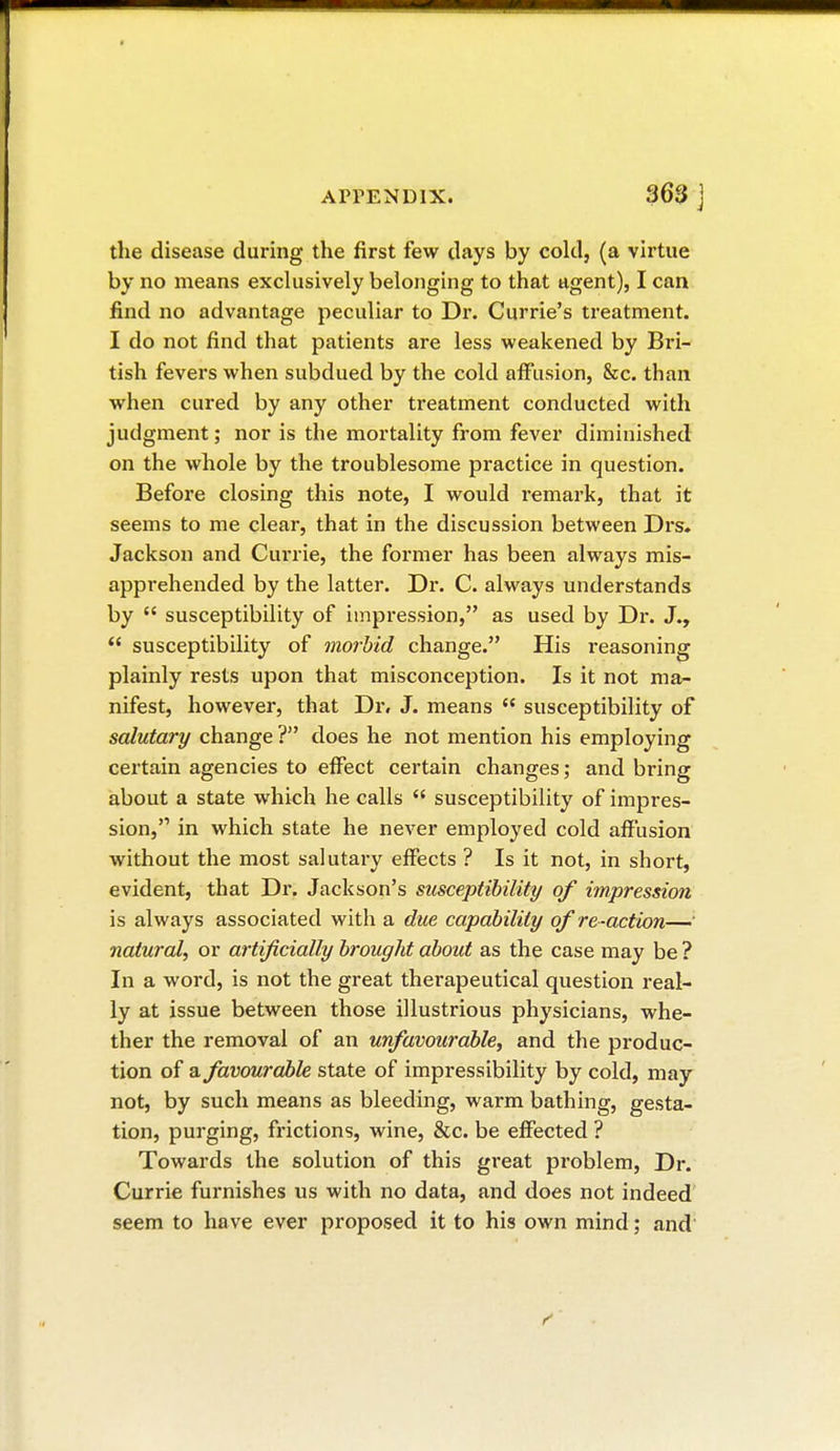 the disease during the first few days by cold, (a virtue by no means exclusively belonging to that agent), I can find no advantage peculiar to Dr. Currie's treatment. I do not find that patients are less weakened by Bri- tish fevers when subdued by the cold affusion, &c. than when cured by any other treatment conducted with judgment ; nor is the mortality from fever diminished on the whole by the troublesome practice in question. Before closing this note, I would remark, that it seems to me clear, that in the discussion between Drs. Jackson and Currie, the former has been always mis- apprehended by the latter. Dr. C. always understands by  susceptibility of impression, as used by Dr. J.,  susceptibility of morbid change. His reasoning plainly rests upon that misconception. Is it not ma- nifest, however, that Dr. J. means  susceptibility of salutary change ? does he not mention his employing certain agencies to effect certain changes; and bring about a state which he calls  susceptibility of impres- sion, in which state he never employed cold affusion without the most salutary effects ? Is it not, in short, evident, that Dr. Jackson's susceptibility of impression is always associated with a due capability of re-action— natural, or artificially brought about as the case may be ? In a word, is not the great therapeutical question real- ly at issue between those illustrious physicians, whe- ther the removal of an unfavourable, and the produc- tion of a favourable state of impressibility by cold, may not, by such means as bleeding, warm bathing, gesta- tion, purging, frictions, wine, &c. be effected ? Towards the solution of this great problem, Dr. Currie furnishes us with no data, and does not indeed seem to have ever proposed it to his own mind ; and