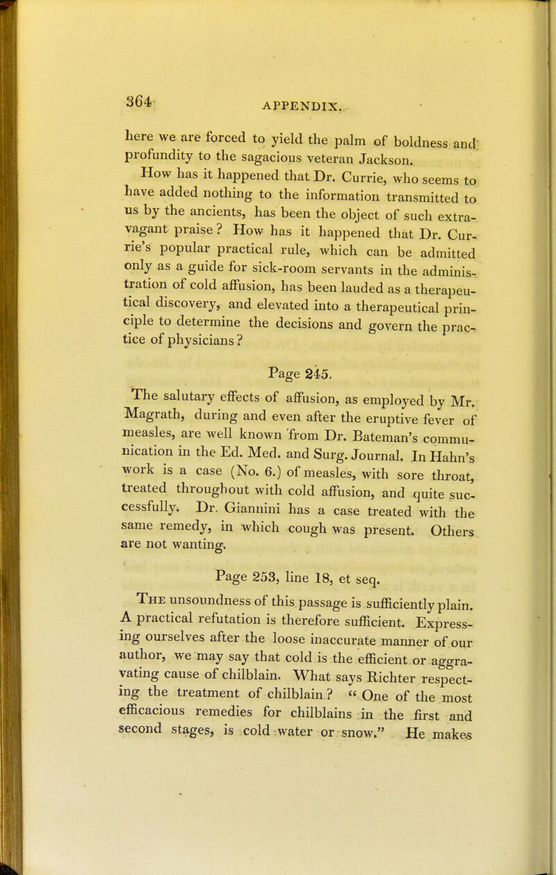 APPENDIX. here we are forced to yield the palm of boldness and profundity to the sagacious veteran Jackson. How has it happened that Dr. Currie, who seems to have added nothing to the information transmitted to us by the ancients, has been the object of such extra- vagant praise ? How has it happened that Dr. Cur- rie's popular practical rule, which can be admitted only as a guide for sick-room servants in the adminis- tration of cold affusion, has been lauded as a therapeu- tical discovery, and elevated into a therapeutical prin- ciple to determine the decisions and govern the prac- tice of physicians ? Page 245. The salutary effects of affusion, as employed by Mr. Magrath, during and even after the eruptive fever of measles, are well known 'from Dr. Eateman's commu- nication in the Ed. Med. and Surg. Journal. In Hahn's work is a case (No. 6.) of measles, with sore throat, treated throughout with cold affusion, and quite suc- cessfully. Dr. Giannini has a case treated with the same remedy, in which cough was present. Others are not wanting. Page 253, line 18, et seq. The unsoundness of this.passage is sufficiently plain. A practical refutation is therefore sufficient. Express- ing ourselves after the loose inaccurate manner of our author, we may say that cold is the efficient or aggra- vating cause of chilblain. What says Richter respect- ing the treatment of chilblain? « One of the most efficacious remedies for chilblains in the first and second stages, is cold water or snow. He makes