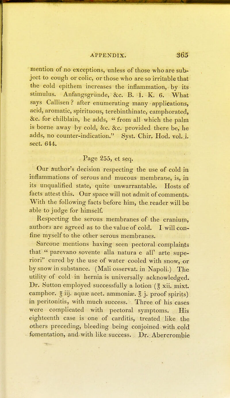 mention of no exceptions, unless of those who are sub- ject to cough or colic, or those who are so irritable that the cold epithem increases the inflammation, by its stimulus. Anfangsgriinde, &c. B. 1. K. 6. What says Callisen ? after enumerating many applications, acid, aromatic, spirituous, terebinthinate, camphorated, &c. for chilblain, he adds,  from all which the palm is borne away by cold, &c. &c. provided there be, he adds, no counter-indication. Syst. Chir. Hod. vol. i. sect. 644. Page 255, et seq. Our authors decision respecting the use of cold in inflammations of serous and mucous membrane, is, in its unqualified state, quite unwarrantable. Hosts of facts attest this. Our space will not admit of comments. With the following facts before him, the reader will be able to judge for himself. Respecting the serous membranes of the cranium, authors are agreed as to the value of cold. I will con- fine myself to the other serous membranes. Sarcone mentions having seen pectoral complaints that  parevano sovente alla natura e all' arte supe- riori cured by the use of water cooled with snow, or by snow in substance. (Mali osservat. in Napoli.) The utility of cold in hernia is universally acknowledged. Br. Sutton employed successfully a lotion xii. mixt. camphor. § iij. aquae acet. ammoniœ. % j. proof spirits) in peritonitis, with much success. Three of his cases were complicated with pectoral symptoms. His eighteenth case is one of carditis, treated like the others preceding, bleeding being conjoined with cold fomentation, and with like success. Dr. Abercrombie
