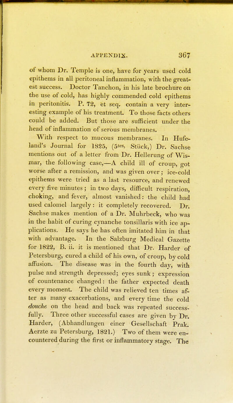 of whom Dr. Temple is one, have for years used cold epithems in all peritoneal inflammation, with the great- est success. Doctor Tanchon, in his late brochure on the use of cold, has highly commended cold epithems in peritonitis. P. 72, et seq. contain a very inter- esting example of his treatment. To those facts others could be added. But those are sufficient under the head of inflammation of serous membranes. With respect to mucous membranes. In Hufe- land's Journal for 1S25, (5*», Stuck,) Dr. Sachse mentions out of a letter from Dr. Hellerung of Wis- mar, the following case,—A child ill of croup, got worse after a remission, and was given over ; ice-cold epithems were tried as a last resource, and renewed every five minutes ; in two days, difficult respiration, choking, and fever, almost vanished : the child had used calomel largely : it completely recovered. Dr. Sachse makes mention of a Dr. Muhrbeck, who was in the habit of curing cynanche tonsillaris with ice ap- plications. He says he has often imitated him in that with advantage. In the Salzburg Medical Gazette for 1822, JB. ii. it is mentioned that Dr. Harder of Petersburg, cured a child of his own, of croup, by cold affusion. The disease was in the fourth day, with pulse and strength depressed; eyes sunk ; expression of countenance changed: the father expected death every moment. The child was relieved ten times af- ter as many exacerbations, and every time the cold douche on the head and back was repeated success- fully. Three other successful cases are given by Dr. Harder, (Abhandlungen einer Gesellschaft Prak. Aerzte zu Petersburg, 1821.) Two of them were en- countered during the first or inflammatory stage. The