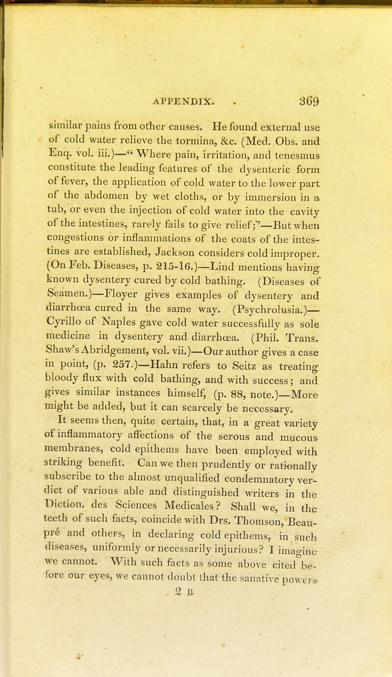 similar pains from other causes. He found external use of cold water relieve the tormina, &c. (Med. Obs. and Enq. vol. in.)— Where pain, irritation, and tenesmus constitute the leading features of the dysenteric form of fever, the application of cold water to the lower part of the abdomen by wet cloths, or by immersion in a tub, or even the injection of cold water into the cavity of the intestines, rarely fails to give relief —But when congestions or inflammations of the coats of the intes- tines are established, Jackson considers cold improper, (On Feb. Diseases, p. 215-16.)—Lind mentions having known dysentery cured by cold bathing. (Diseases of Seamen.)—Floyer gives examples of dysentery and diarrhoea cured in the same way. (Psychrolusia.)— Cyrillo of Naples gave cold water successfully as sole medicine in dysentery and diarrhoea. (Phil. Trans. Shaw's Abridgement, vol. vii.)—Our author gives a case in point, (p. 257.)—Hahn refers to Seitz as treating bloody flux with cold bathing, and with success ; and gives similar instances himself, (p. 88, note.)—More might be added, but it can scarcely be necessary. It seems then, quite certain, that, in a great variety of inflammatory affections of the serous and mucous membranes, cold epithems have been employed with striking benefit. Can we then prudently or rationally subscribe to the almost unqualified condemnatory ver- dict of various able and distinguished writers in the Diction, des Sciences Médicales? Shall we, in the teeth of such facts, coincide with Drs. Thomson, Beau- pré and others, in declaring cold epithems, in such diseases, uniformly or necessarily injurious? I imao inc we cannot. With such facts as some above cited be- fore our eyes, we cannot doubt that the sanative powers 2 B