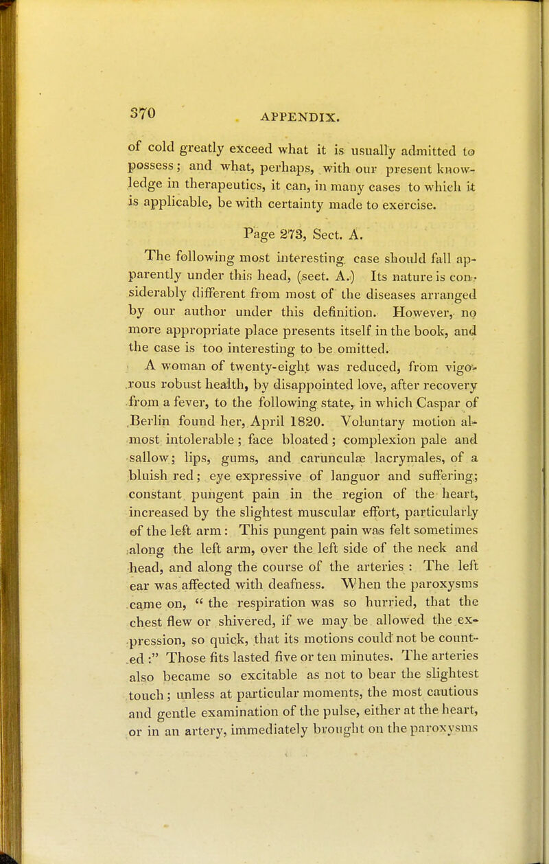 of cold greatly exceed what it is usually admitted to possess; and what, perhaps, with our present know- ledge in therapeutics, it can, in many cases to which it is applicable, be with certainty made to exercise. Page 273, Sect. A. The following most interesting, case should fall ap- parently under this head, (.sect. A.) Its nature is con- siderably different from most of the diseases arranged by our author under this definition. However,- no more appropriate place presents itself in the book, and the case is too interesting to be omitted. A woman of twenty-eight was reduced, from vigo- rous robust health, by disappointed love, after recovery from a fever, to the following state, in which Caspar of Berlin found her, April 1820. Voluntary motion al- most intolerable ; face bloated ; complexion pale and sallow; lips, gums, and carunculœ lacrymales, of a bluish red ; eye expressive of languor and suffering; constant pungent pain in the region of the heart, increased by the slightest muscular effort, particularly of the left arm : This pungent pain was felt sometimes along the left arm, over the left side of the neck and head, and along the course of the arteries : The left ear was affected with deafness. When the paroxysms came on,  the respiration was so hurried, that the chest flew or shivered, if we may be allowed the ex- pression, so quick, that its motions could not be count- ed : Those fits lasted five or ten minutes. The arteries also became so excitable as not to bear the slightest touch ; unless at particular moments, the most cautious and gentle examination of the pulse, either at the. heart, or in an artery, immediately brought on the paroxysms