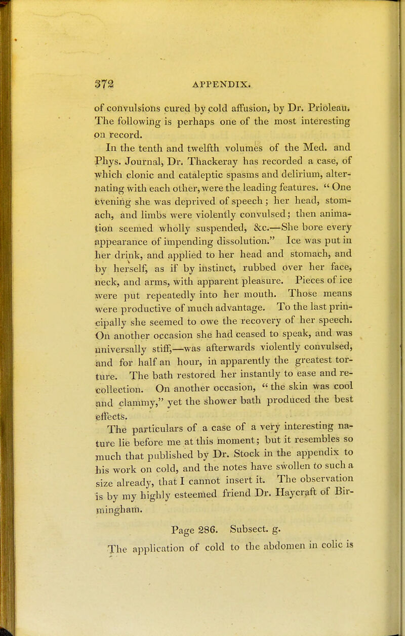 of convulsions cured by cold affusion, by Dr. Prioleau. The following is perhaps one of the most interesting on record. In the tenth and twelfth volumes of the Med. and Phys. Journal, Dr. Thackeray has recorded a case, of which clonic and cataleptic spasms and delirium, alter- nating with each other, were the leading features.  One evening she was deprived of speech ; her head, stom- ach, and limbs were violently convulsed; then anima- tion seemed wholly suspended, &c—She bore every appearance of impending dissolution. Ice was put in her drink, and applied to her head and stomach, and by herself, as if by instinct, rubbed over her face, neck, and arms, with apparent pleasure. Pieces of ice were put repeatedly into her mouth. Those means were productive of much advantage. To the last prin- cipally she seemed to owe the recovery of her speech. On another occasion she had ceased to speak, and was universally stiff,—was afterwards violently convulsed, and for half an hour, in apparently the greatest tor- ture. The bath restored her instantly to ease and re- collection. On another occasion, « the skin was cool and clammy, yet the shower bath produced the best effects. The particulars of a case of a very interesting na- ture lie before me at this moment ; but it resembles so much that published by Dr. Stock in the appendix to his work on cold, and the notes have swollen to such a size already, that I cannot insert it. The observation is by my highly esteemed friend Dr. Haycraft of Bir- mingham. Page 286. Subsect. g. The application of cold to the abdomen in colic is