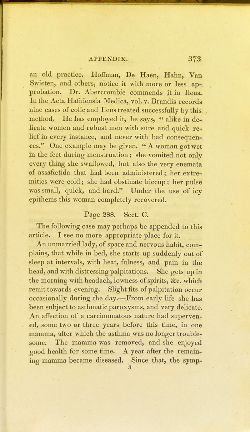 an old practice. Hoffman, De Haen, Hahn, Van Svvieten, and others, notice it with more or less ap- probation. Dr. Abercrombie commends it in Ileus. In the Acta Hafniensia Medica, vol. v. Brandis records nine cases of colic and Ileus treated successfully by this method. He has employed it, he says,  alike in de- licate women and robust men with sure and quick re- lief in every instance, and never with bad consequen- ces. One example may be given.  A woman got wet in the feet during menstruation ; she vomited not only every thing she swallowed, but also the very enemata of assafcetida that had been administered ; her extre- mities were cold ; she had obstinate hiccup ; her pulse was small, quick, and hard. Under the use of icy epithems this woman completely recovered. Page 288. Sect. C. The following case may perhaps be appended to this article. I see no more appropriate place for it. An unmarried lady, of spare and nervous habit, com- plains, that while in bed, she starts up suddenly out of sleep at intervals, with heat, fulness, and pain in the head, and with distressing palpitations. She gets up in the morning with headach, lowness of spirits, &c. which remit towards evening. Slight fits of palpitation occur occasionally during the day.—From early life she has been subject to asthmatic paroxysms, and very delicate. An affection of a carcinomatous nature had superven- ed, some two or three years before this time, in one mamma, after which the asthma was no longer trouble- some. The mamma was removed, and she enjoyed good health for some time. A year after the remain- ing mamma became diseased. Since that, the symp- 3