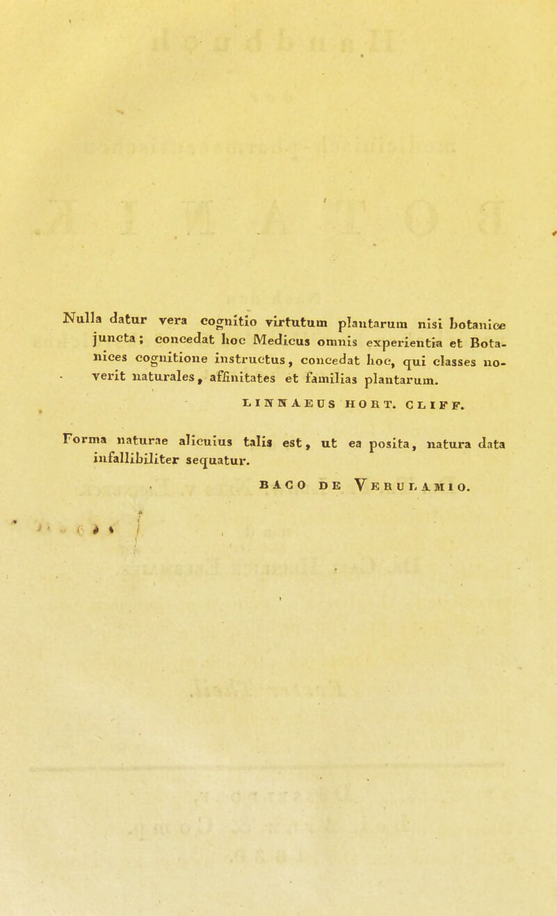 / Nulla datur vera cognitlo Tlrtutuin plantarum nlsi Ijotanice juneta; eoneedat hoc Medicus omnis experientia et Bota- iiices cogiiitione instruetus, coueedat lioe, qui classes uo- verit naturales, affinitates et familias plantarum. LIWITAEÜS HOHT. CLIFF. Forma uaturae alicuius talis est, ut ea posita, natura data iufallibiliter sequatur. BACO DE VerUI. AMIO. * *